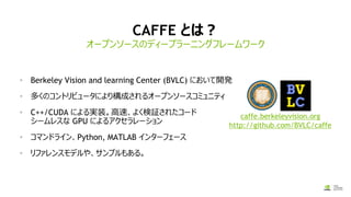 CAFFE とは？
• Berkeley Vision and learning Center (BVLC) において開発
• 多くのコントリビュータにより構成されるオープンソースコミュニティ
• C++/CUDA による実装。高速、よく検証されたコード
シームレスな GPU によるアクセラレーション
• コマンドライン、Python, MATLAB インターフェース
• リファレンスモデルや、サンプルもある。
オープンソースのディープラーニングフレームワーク
caffe.berkeleyvision.org
http://github.com/BVLC/caffe
 