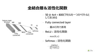 全結合層＆活性化関数
— 50 @ 4x4 = 800ピクセルを一つのベクトルと
してまとめる
— Fully connected layer
— 重み行列で表現
— ReLU : 活性化関数
— 𝑚𝑎𝑥 0, 𝑥
— Softmax : 活性化関数
—
𝑒𝑥𝑝 𝑎 𝑖
σ 𝑗
𝑛 𝑒𝑥𝑝 𝑎 𝑗
9/26/2017
Fully
connected
500 500
ReLU Fully
connected
Softmax
10 10
feature maps
50 @4x4
 