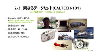 2-3. 異なるデータセット(CALTECH-101)
より複雑なデータを試してみましょう
— Caltech 101データセット
( http://www.vision.caltech.edu
/Image_Datasets/Caltech101/ )
— 画像幅: 80 – 3481
— 画像高さ: 92 – 3999
— 総画像枚数: 9144
— 出力カテゴリは101クラス
 