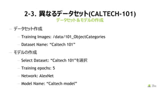 2-3. 異なるデータセット(CALTECH-101)
データセット＆モデルの作成
— データセット作成
— Training Images: /data/101_ObjectCategories
— Dataset Name: “Caltech 101”
— モデルの作成
— Select Dataset: “Caltech 101”を選択
— Training epochs: 5
— Network: AlexNet
— Model Name: “Caltech model”
 