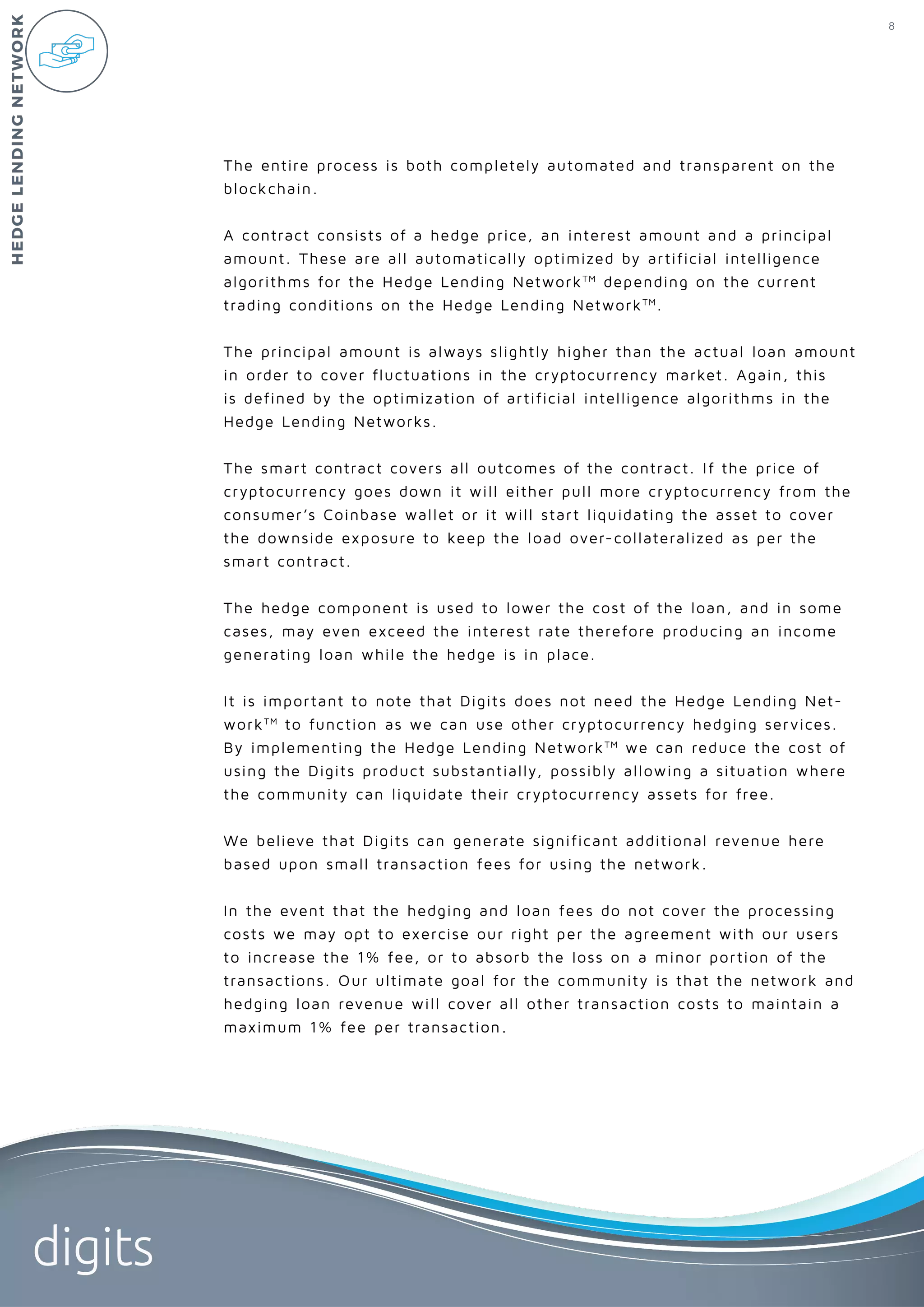 8
digits
The entire process is both completely automated and transparent on the
blockchain.
A contract consists of a hedge price, an interest amount and a principal
amount. These are all automatically optimized by artificial intelligence
algorithms for the Hedge Lending NetworkTM
depending on the current
trading conditions on the Hedge Lending NetworkTM
.
The principal amount is always slightly higher than the actual loan amount
in order to cover fluctuations in the cryptocurrency market. Again, this
is defined by the optimization of artificial intelligence algorithms in the
Hedge Lending Networks.
The smart contract covers all outcomes of the contract. If the price of
cryptocurrency goes down it will either pull more cryptocurrency from the
consumer’s Coinbase wallet or it will start liquidating the asset to cover
the downside exposure to keep the load over-collateralized as per the
smart contract.
The hedge component is used to lower the cost of the loan, and in some
cases, may even exceed the interest rate therefore producing an income
generating loan while the hedge is in place.
It is important to note that Digits does not need the Hedge Lending Net-
workTM
to function as we can use other cryptocurrency hedging services.
By implementing the Hedge Lending NetworkTM
we can reduce the cost of
using the Digits product substantially, possibly allowing a situation where
the community can liquidate their cryptocurrency assets for free.
We believe that Digits can generate significant additional revenue here
based upon small transaction fees for using the network.
In the event that the hedging and loan fees do not cover the processing
costs we may opt to exercise our right per the agreement with our users
to increase the 1% fee, or to absorb the loss on a minor portion of the
transactions. Our ultimate goal for the community is that the network and
hedging loan revenue will cover all other transaction costs to maintain a
maximum 1% fee per transaction.
HEDGELENDINGNETWORK
 