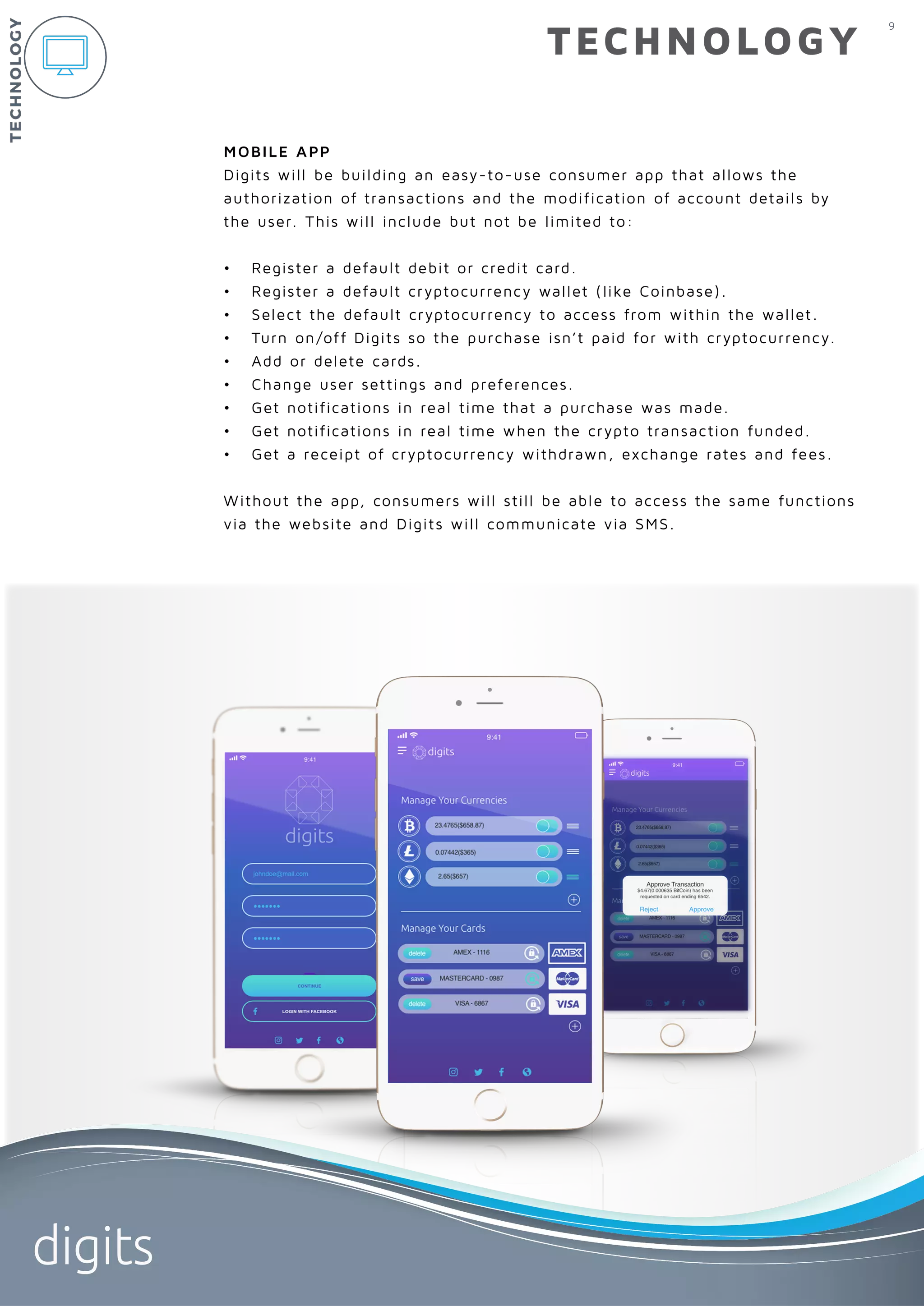 9
digits
TECHNOLOGY
MOBILE APP
Digits will be building an easy-to-use consumer app that allows the 	
authorization of transactions and the modification of account details by
the user. This will include but not be limited to:
•	 Register a default debit or credit card.
•	 Register a default cryptocurrency wallet (like Coinbase).
•	 Select the default cryptocurrency to access from within the wallet.
•	 Turn on/off Digits so the purchase isn’t paid for with cryptocurrency.
•	 Add or delete cards.
•	 Change user settings and preferences.
•	 Get notifications in real time that a purchase was made.
•	 Get notifications in real time when the crypto transaction funded.
•	 Get a receipt of cryptocurrency withdrawn, exchange rates and fees.
Without the app, consumers will still be able to access the same functions
via the website and Digits will communicate via SMS.
TECHNOLOGY
 