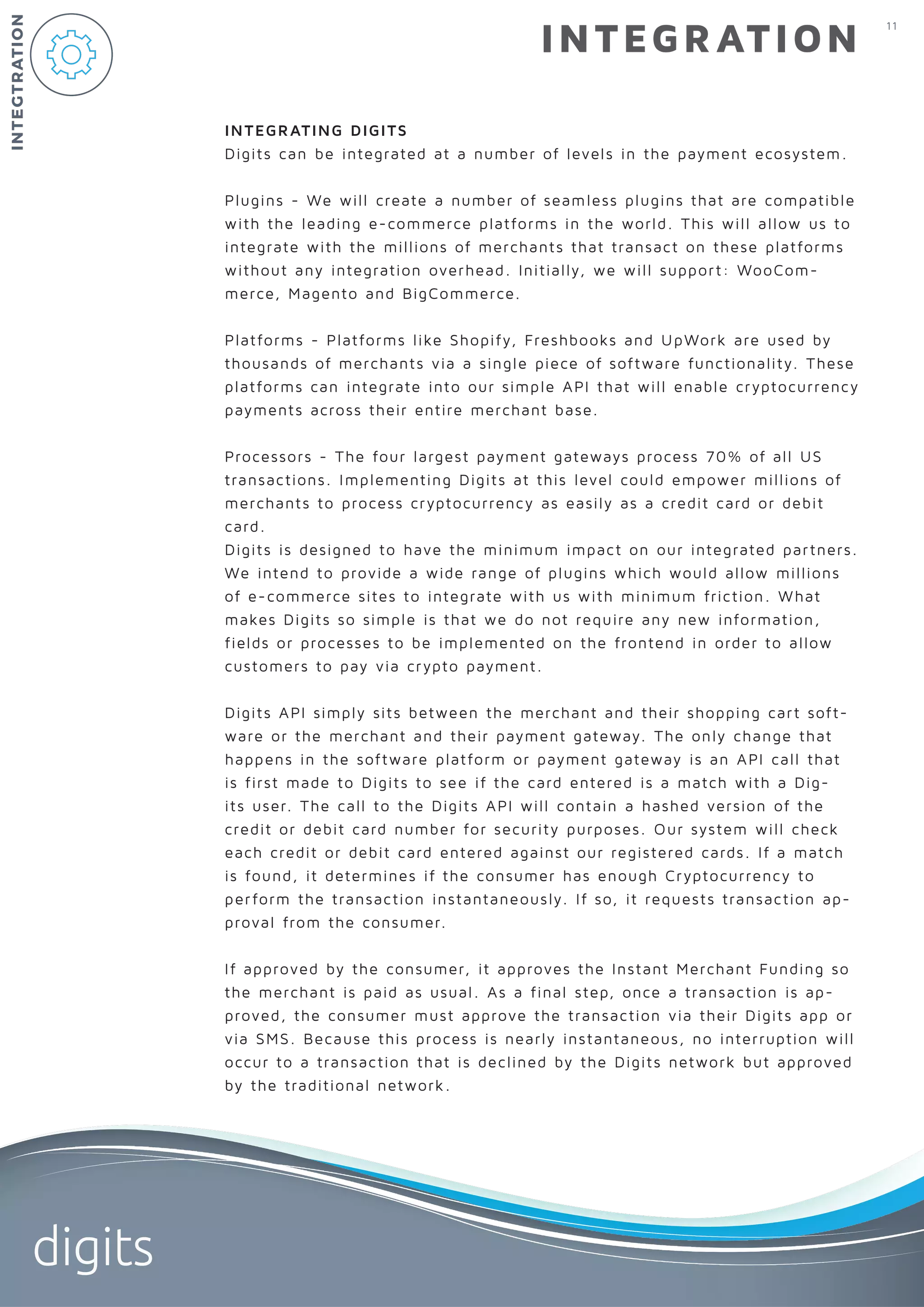11
digits
INTEGRATION
INTEGRATING DIGITS
Digits can be integrated at a number of levels in the payment ecosystem.
Plugins - We will create a number of seamless plugins that are compatible
with the leading e-commerce platforms in the world. This will allow us to
integrate with the millions of merchants that transact on these platforms
without any integration overhead. Initially, we will support: WooCom-
merce, Magento and BigCommerce.
Platforms - Platforms like Shopify, Freshbooks and UpWork are used by
thousands of merchants via a single piece of software functionality. These
platforms can integrate into our simple API that will enable cryptocurrency
payments across their entire merchant base.
Processors - The four largest payment gateways process 70% of all US
transactions. Implementing Digits at this level could empower millions of
merchants to process cryptocurrency as easily as a credit card or debit
card.
Digits is designed to have the minimum impact on our integrated partners.
We intend to provide a wide range of plugins which would allow millions
of e-commerce sites to integrate with us with minimum friction. What
makes Digits so simple is that we do not require any new information,
fields or processes to be implemented on the frontend in order to allow
customers to pay via crypto payment.
Digits API simply sits between the merchant and their shopping cart soft-
ware or the merchant and their payment gateway. The only change that
happens in the software platform or payment gateway is an API call that
is first made to Digits to see if the card entered is a match with a Dig-
its user. The call to the Digits API will contain a hashed version of the
credit or debit card number for security purposes. Our system will check
each credit or debit card entered against our registered cards. If a match
is found, it determines if the consumer has enough Cryptocurrency to
perform the transaction instantaneously. If so, it requests transaction ap-
proval from the consumer.
If approved by the consumer, it approves the Instant Merchant Funding so
the merchant is paid as usual. As a final step, once a transaction is ap-
proved, the consumer must approve the transaction via their Digits app or
via SMS. Because this process is nearly instantaneous, no interruption will
occur to a transaction that is declined by the Digits network but approved
by the traditional network.
INTEGTRATION
 