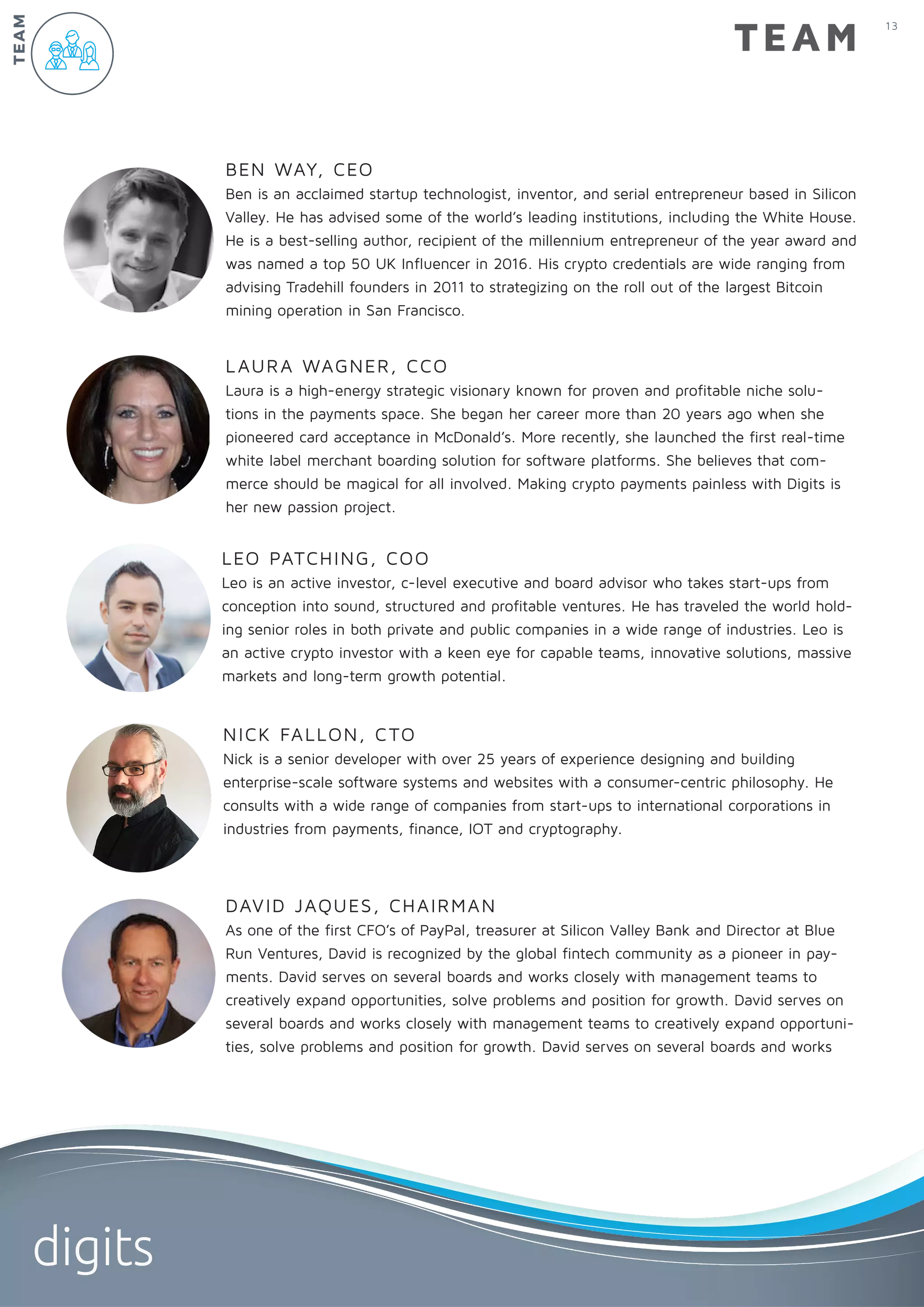 BEN WAY, CEO
Ben is an acclaimed startup technologist, inventor, and serial entrepreneur based in Silicon
Valley. He has advised some of the world’s leading institutions, including the White House.
He is a best-selling author, recipient of the millennium entrepreneur of the year award and
was named a top 50 UK Influencer in 2016. His crypto credentials are wide ranging from
advising Tradehill founders in 2011 to strategizing on the roll out of the largest Bitcoin
mining operation in San Francisco.
LAURA WAGNER, CCO
Laura is a high-energy strategic visionary known for proven and profitable niche solu-
tions in the payments space. She began her career more than 20 years ago when she
pioneered card acceptance in McDonald’s. More recently, she launched the first real-time
white label merchant boarding solution for software platforms. She believes that com-
merce should be magical for all involved. Making crypto payments painless with Digits is
her new passion project.
NICK FALLON, CTO
Nick is a senior developer with over 25 years of experience designing and building
enterprise-scale software systems and websites with a consumer-centric philosophy. He
consults with a wide range of companies from start-ups to international corporations in
industries from payments, finance, IOT and cryptography.
LEO PATCHING, COO
Leo is an active investor, c-level executive and board advisor who takes start-ups from
conception into sound, structured and profitable ventures. He has traveled the world hold-
ing senior roles in both private and public companies in a wide range of industries. Leo is
an active crypto investor with a keen eye for capable teams, innovative solutions, massive
markets and long-term growth potential.
TEAM
TEAM
DAVID JAQUES, CHAIRMAN
As one of the first CFO’s of PayPal, treasurer at Silicon Valley Bank and Director at Blue
Run Ventures, David is recognized by the global fintech community as a pioneer in pay-
ments. David serves on several boards and works closely with management teams to
creatively expand opportunities, solve problems and position for growth. David serves on
several boards and works closely with management teams to creatively expand opportuni-
ties, solve problems and position for growth. David serves on several boards and works
13
digits
 