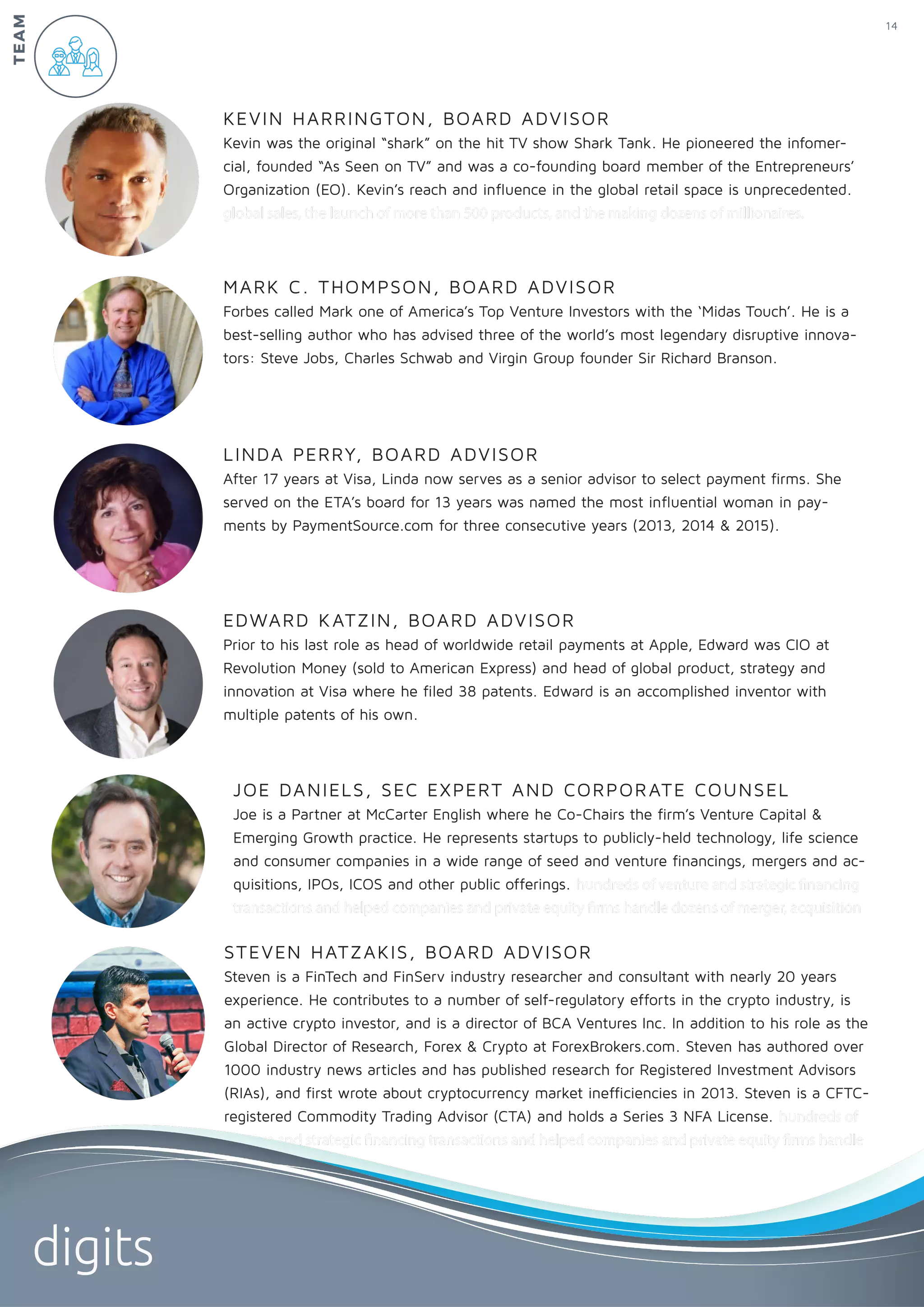 EDWARD KATZIN, BOARD ADVISOR
Prior to his last role as head of worldwide retail payments at Apple, Edward was CIO at
Revolution Money (sold to American Express) and head of global product, strategy and
innovation at Visa where he filed 38 patents. Edward is an accomplished inventor with
multiple patents of his own.
LINDA PERRY, BOARD ADVISOR
After 17 years at Visa, Linda now serves as a senior advisor to select payment firms. She
served on the ETA’s board for 13 years was named the most influential woman in pay-
ments by PaymentSource.com for three consecutive years (2013, 2014 & 2015).
MARK C. THOMPSON, BOARD ADVISOR
Forbes called Mark one of America’s Top Venture Investors with the ‘Midas Touch’. He is a
best-selling author who has advised three of the world’s most legendary disruptive innova-
tors: Steve Jobs, Charles Schwab and Virgin Group founder Sir Richard Branson.
KEVIN HARRINGTON, BOARD ADVISOR
Kevin was the original “shark” on the hit TV show Shark Tank. He pioneered the infomer-
cial, founded “As Seen on TV” and was a co-founding board member of the Entrepreneurs’
Organization (EO). Kevin’s reach and influence in the global retail space is unprecedented.
global sales, the launch of more than 500 products, and the making dozens of millionaires.
JOE DANIELS, SEC EXPERT AND CORPORATE COUNSEL
Joe is a Partner at McCarter English where he Co-Chairs the firm’s Venture Capital &
Emerging Growth practice. He represents startups to publicly-held technology, life science
and consumer companies in a wide range of seed and venture financings, mergers and ac-
quisitions, IPOs, ICOS and other public offerings. hundreds of venture and strategic financing
transactions and helped companies and private equity firms handle dozens of merger, acquisition
STEVEN HATZAKIS, BOARD ADVISOR
Steven is a FinTech and FinServ industry researcher and consultant with nearly 20 years
experience. He contributes to a number of self-regulatory efforts in the crypto industry, is
an active crypto investor, and is a director of BCA Ventures Inc. In addition to his role as the
Global Director of Research, Forex & Crypto at ForexBrokers.com. Steven has authored over
1000 industry news articles and has published research for Registered Investment Advisors
(RIAs), and first wrote about cryptocurrency market inefficiencies in 2013. Steven is a CFTC-
registered Commodity Trading Advisor (CTA) and holds a Series 3 NFA License. hundreds of
venture and strategic financing transactions and helped companies and private equity firms handle
14
digits
TEAM
 