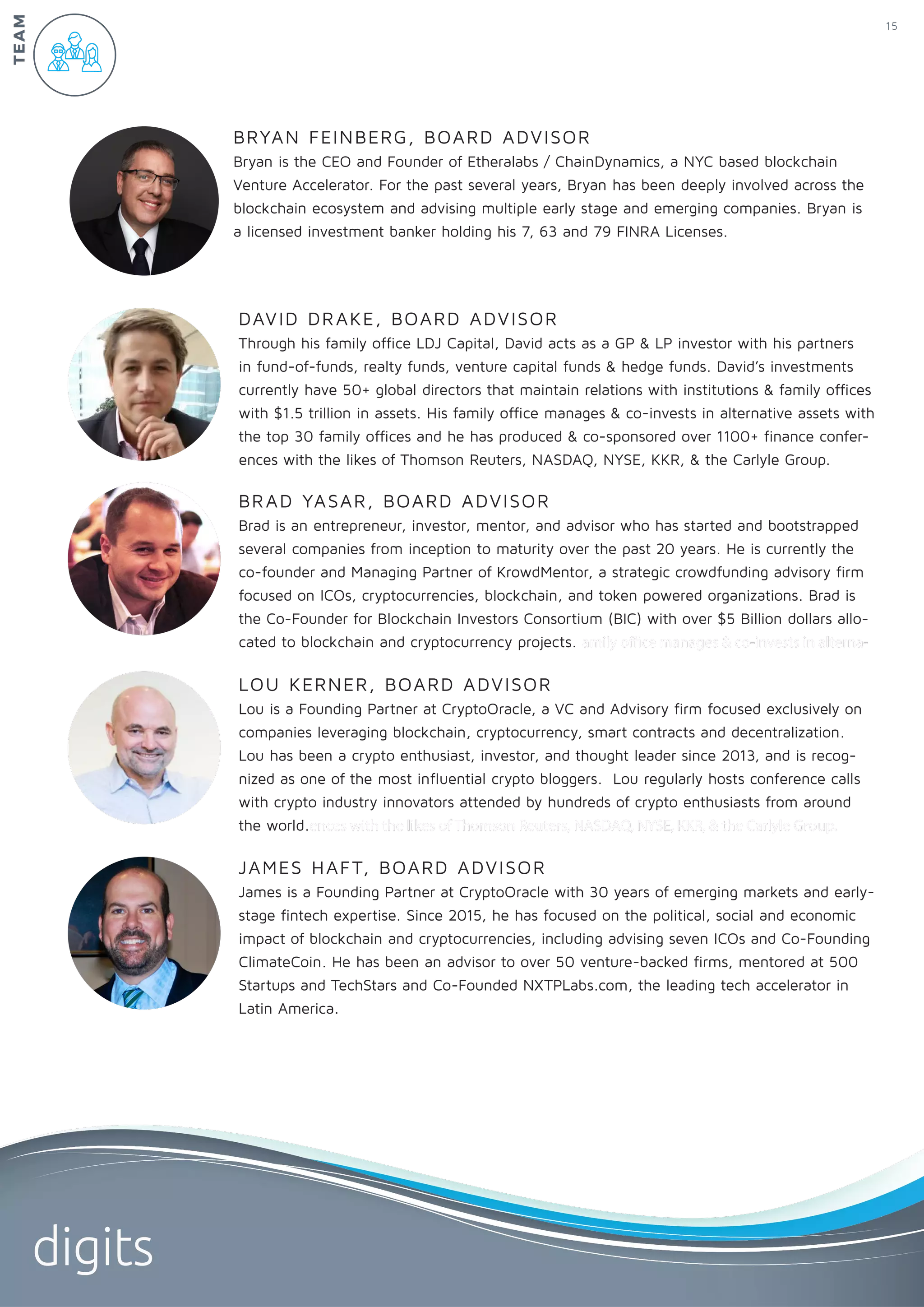 DAVID DRAKE, BOARD ADVISOR
Through his family office LDJ Capital, David acts as a GP & LP investor with his partners
in fund-of-funds, realty funds, venture capital funds & hedge funds. David’s investments
currently have 50+ global directors that maintain relations with institutions & family offices
with $1.5 trillion in assets. His family office manages & co-invests in alternative assets with
the top 30 family offices and he has produced & co-sponsored over 1100+ finance confer-
ences with the likes of Thomson Reuters, NASDAQ, NYSE, KKR, & the Carlyle Group.
BRAD YASAR, BOARD ADVISOR
Brad is an entrepreneur, investor, mentor, and advisor who has started and bootstrapped
several companies from inception to maturity over the past 20 years. He is currently the
co-founder and Managing Partner of KrowdMentor, a strategic crowdfunding advisory firm
focused on ICOs, cryptocurrencies, blockchain, and token powered organizations. Brad is
the Co-Founder for Blockchain Investors Consortium (BIC) with over $5 Billion dollars allo-
cated to blockchain and cryptocurrency projects. amily office manages & co-invests in alterna-
BRYAN FEINBERG, BOARD ADVISOR
Bryan is the CEO and Founder of Etheralabs / ChainDynamics, a NYC based blockchain
Venture Accelerator. For the past several years, Bryan has been deeply involved across the
blockchain ecosystem and advising multiple early stage and emerging companies. Bryan is
a licensed investment banker holding his 7, 63 and 79 FINRA Licenses.
JAMES HAFT, BOARD ADVISOR
James is a Founding Partner at CryptoOracle with 30 years of emerging markets and early-
stage fintech expertise. Since 2015, he has focused on the political, social and economic
impact of blockchain and cryptocurrencies, including advising seven ICOs and Co-Founding
ClimateCoin. He has been an advisor to over 50 venture-backed firms, mentored at 500
Startups and TechStars and Co-Founded NXTPLabs.com, the leading tech accelerator in
Latin America.
LOU KERNER, BOARD ADVISOR
Lou is a Founding Partner at CryptoOracle, a VC and Advisory firm focused exclusively on
companies leveraging blockchain, cryptocurrency, smart contracts and decentralization.
Lou has been a crypto enthusiast, investor, and thought leader since 2013, and is recog-
nized as one of the most influential crypto bloggers. Lou regularly hosts conference calls
with crypto industry innovators attended by hundreds of crypto enthusiasts from around
the world.ences with the likes of Thomson Reuters, NASDAQ, NYSE, KKR, & the Carlyle Group.
15
digits
TEAM
 