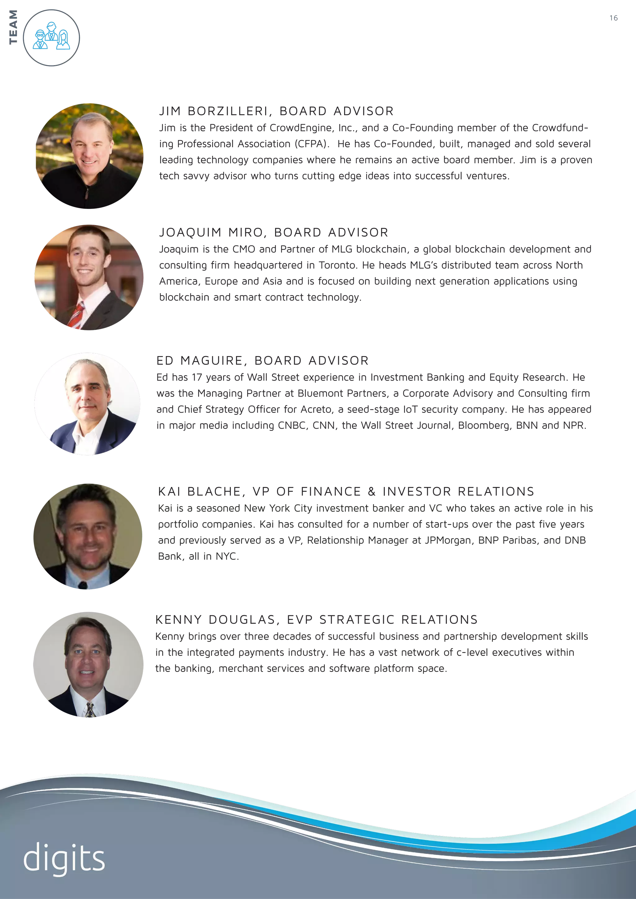 KENNY DOUGLAS, EVP STRATEGIC RELATIONS
Kenny brings over three decades of successful business and partnership development skills
in the integrated payments industry. He has a vast network of c-level executives within
the banking, merchant services and software platform space.
KAI BLACHE, VP OF FINANCE & INVESTOR RELATIONS
Kai is a seasoned New York City investment banker and VC who takes an active role in his
portfolio companies. Kai has consulted for a number of start-ups over the past five years
and previously served as a VP, Relationship Manager at JPMorgan, BNP Paribas, and DNB
Bank, all in NYC.
ED MAGUIRE, BOARD ADVISOR
Ed has 17 years of Wall Street experience in Investment Banking and Equity Research. He
was the Managing Partner at Bluemont Partners, a Corporate Advisory and Consulting firm
and Chief Strategy Officer for Acreto, a seed-stage IoT security company. He has appeared
in major media including CNBC, CNN, the Wall Street Journal, Bloomberg, BNN and NPR.
JOAQUIM MIRO, BOARD ADVISOR
Joaquim is the CMO and Partner of MLG blockchain, a global blockchain development and
consulting firm headquartered in Toronto. He heads MLG’s distributed team across North
America, Europe and Asia and is focused on building next generation applications using
blockchain and smart contract technology.
JIM BORZILLERI, BOARD ADVISOR
Jim is the President of CrowdEngine, Inc., and a Co-Founding member of the Crowdfund-
ing Professional Association (CFPA). He has Co-Founded, built, managed and sold several
leading technology companies where he remains an active board member. Jim is a proven
tech savvy advisor who turns cutting edge ideas into successful ventures.
TEAM 16
digits
 