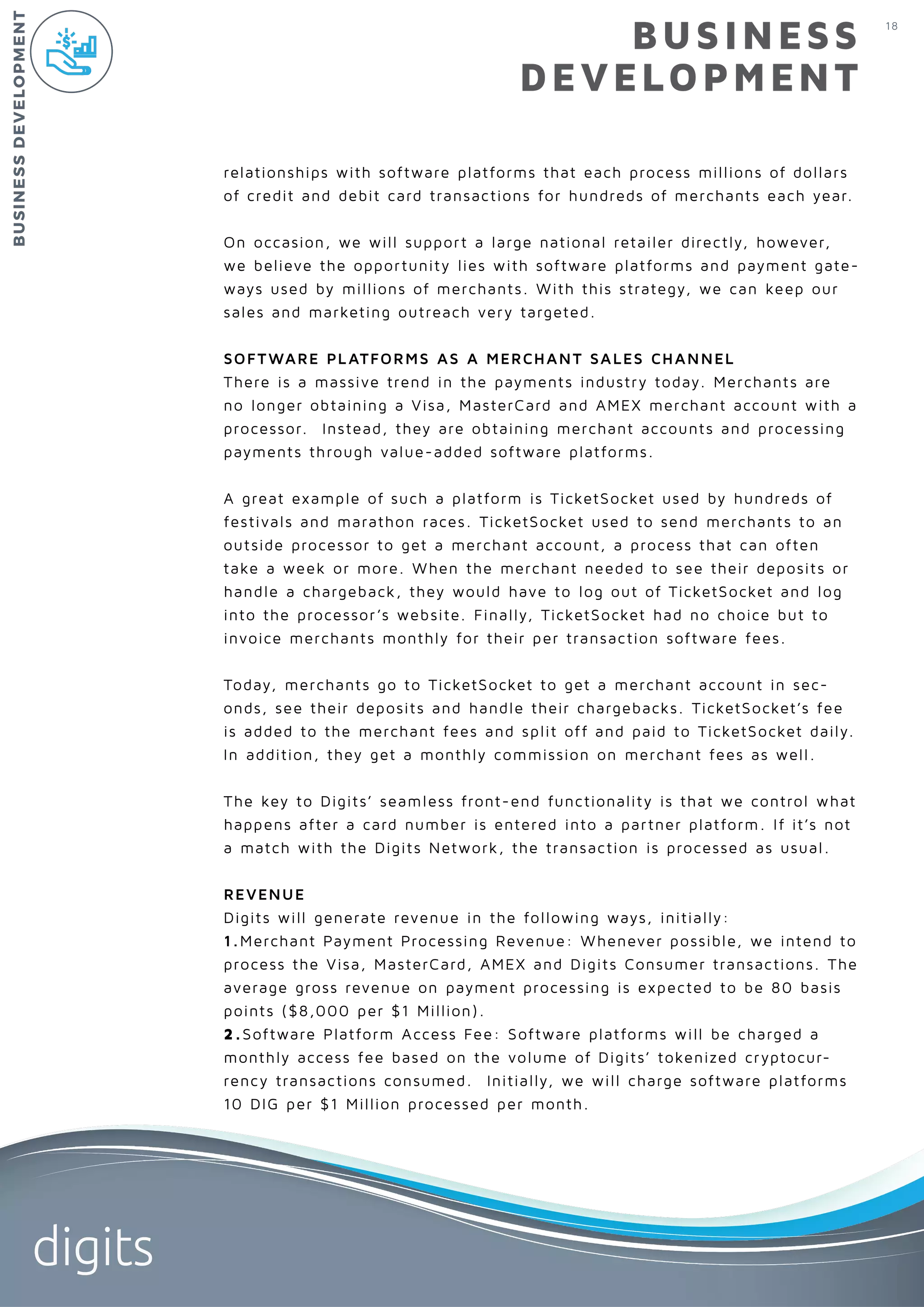 18
digits
BUSINESS
DEVELOPMENT
relationships with software platforms that each process millions of dollars
of credit and debit card transactions for hundreds of merchants each year.
On occasion, we will support a large national retailer directly, however,
we believe the opportunity lies with software platforms and payment gate-
ways used by millions of merchants. With this strategy, we can keep our
sales and marketing outreach very targeted.
SOFTWARE PLATFORMS AS A MERCHANT SALES CHANNEL
There is a massive trend in the payments industry today. Merchants are
no longer obtaining a Visa, MasterCard and AMEX merchant account with a
processor. Instead, they are obtaining merchant accounts and processing
payments through value-added software platforms.
A great example of such a platform is TicketSocket used by hundreds of
festivals and marathon races. TicketSocket used to send merchants to an
outside processor to get a merchant account, a process that can often
take a week or more. When the merchant needed to see their deposits or
handle a chargeback, they would have to log out of TicketSocket and log
into the processor’s website. Finally, TicketSocket had no choice but to
invoice merchants monthly for their per transaction software fees.
Today, merchants go to TicketSocket to get a merchant account in sec-
onds, see their deposits and handle their chargebacks. TicketSocket’s fee
is added to the merchant fees and split off and paid to TicketSocket daily.
In addition, they get a monthly commission on merchant fees as well.
The key to Digits’ seamless front-end functionality is that we control what
happens after a card number is entered into a partner platform. If it’s not
a match with the Digits Network, the transaction is processed as usual.
REVENUE
Digits will generate revenue in the following ways, initially:
1.Merchant Payment Processing Revenue: Whenever possible, we intend to
process the Visa, MasterCard, AMEX and Digits Consumer transactions. The
average gross revenue on payment processing is expected to be 80 basis
points ($8,000 per $1 Million).
2.Software Platform Access Fee: Software platforms will be charged a
monthly access fee based on the volume of Digits’ tokenized cryptocur-
rency transactions consumed. Initially, we will charge software platforms
10 DIG per $1 Million processed per month.
BUSINESSDEVELOPMENT
 