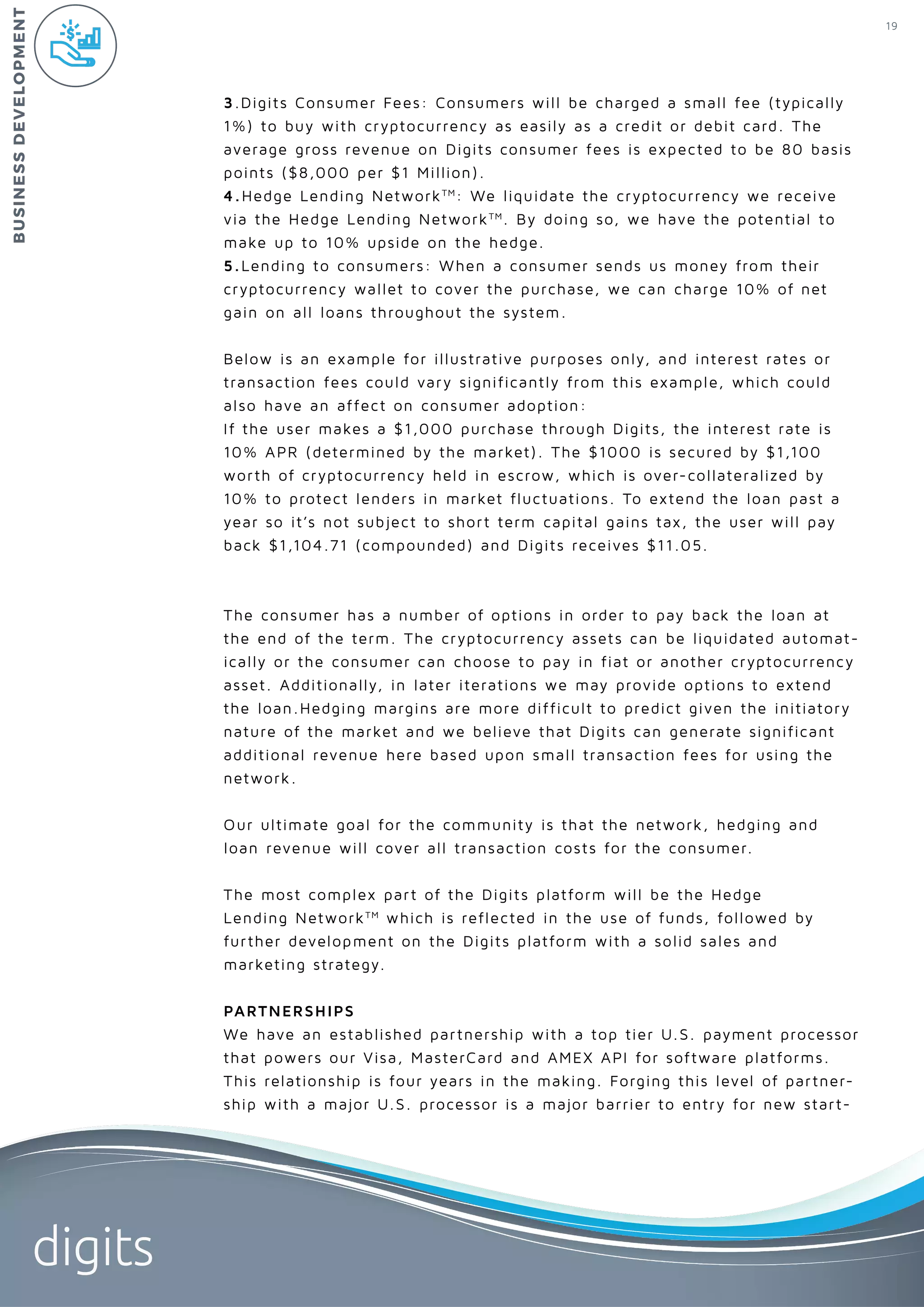 19
digits
3.Digits Consumer Fees: Consumers will be charged a small fee (typically
1%) to buy with cryptocurrency as easily as a credit or debit card. The
average gross revenue on Digits consumer fees is expected to be 80 basis
points ($8,000 per $1 Million).
4.Hedge Lending NetworkTM
: We liquidate the cryptocurrency we receive
via the Hedge Lending NetworkTM
. By doing so, we have the potential to
make up to 10% upside on the hedge.
5.Lending to consumers: When a consumer sends us money from their
cryptocurrency wallet to cover the purchase, we can charge 10% of net
gain on all loans throughout the system.
Below is an example for illustrative purposes only, and interest rates or
transaction fees could vary significantly from this example, which could
also have an affect on consumer adoption:
If the user makes a $1,000 purchase through Digits, the interest rate is
10% APR (determined by the market). The $1000 is secured by $1,100
worth of cryptocurrency held in escrow, which is over-collateralized by
10% to protect lenders in market fluctuations. To extend the loan past a
year so it’s not subject to short term capital gains tax, the user will pay
back $1,104.71 (compounded) and Digits receives $11.05.
The consumer has a number of options in order to pay back the loan at
the end of the term. The cryptocurrency assets can be liquidated automat-
ically or the consumer can choose to pay in fiat or another cryptocurrency
asset. Additionally, in later iterations we may provide options to extend
the loan.Hedging margins are more difficult to predict given the initiatory
nature of the market and we believe that Digits can generate significant
additional revenue here based upon small transaction fees for using the
network.
Our ultimate goal for the community is that the network, hedging and
loan revenue will cover all transaction costs for the consumer.
The most complex part of the Digits platform will be the Hedge
Lending NetworkTM
which is reflected in the use of funds, followed by
further development on the Digits platform with a solid sales and
marketing strategy.
PARTNERSHIPS
We have an established partnership with a top tier U.S. payment processor
that powers our Visa, MasterCard and AMEX API for software platforms.
This relationship is four years in the making. Forging this level of partner-
ship with a major U.S. processor is a major barrier to entry for new start-
BUSINESSDEVELOPMENT
 