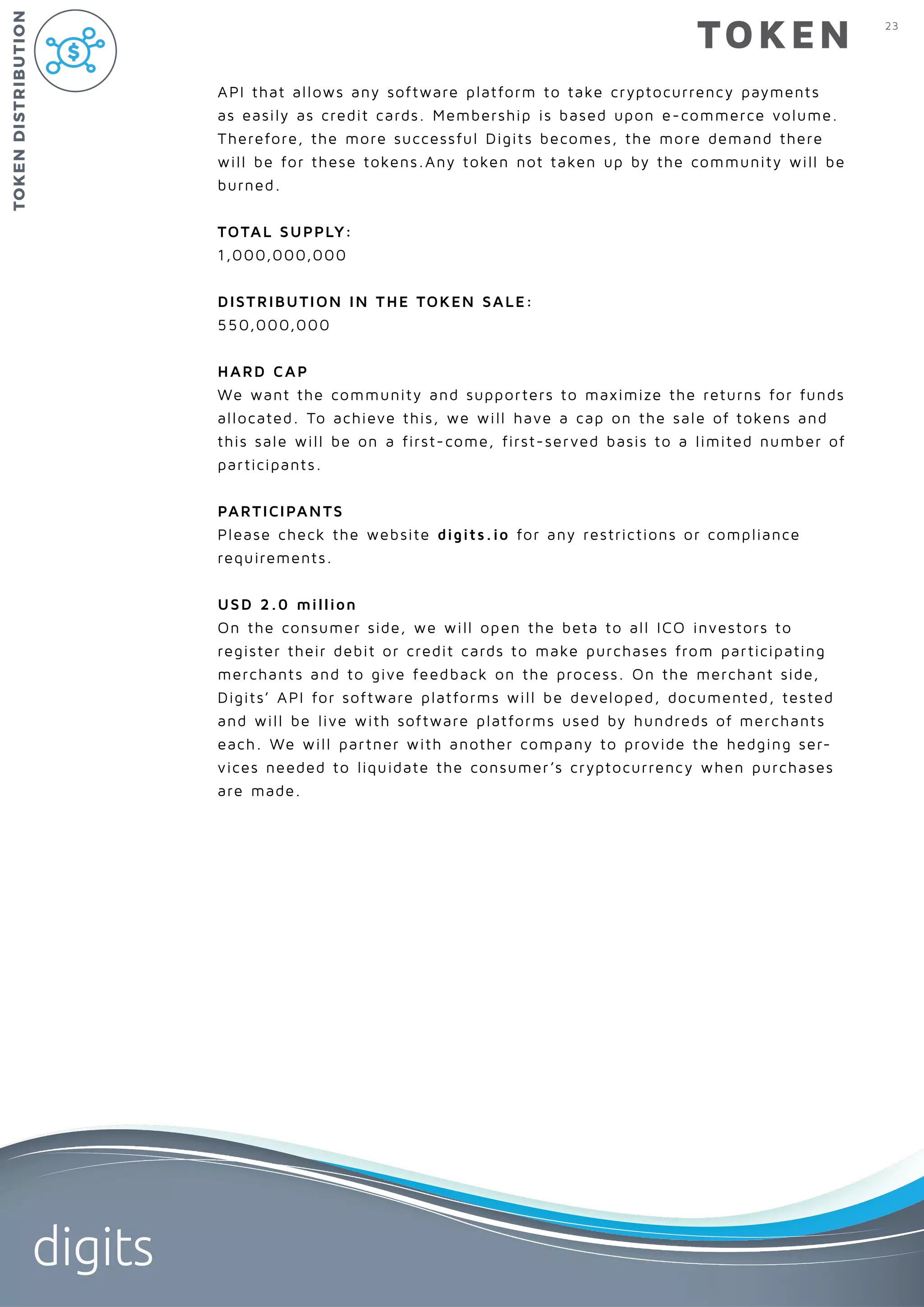 23
digits
TOKEN
API that allows any software platform to take cryptocurrency payments
as easily as credit cards. Membership is based upon e-commerce volume.
Therefore, the more successful Digits becomes, the more demand there
will be for these tokens.Any token not taken up by the community will be
burned.
TOTAL SUPPLY:
1,000,000,000
DISTRIBUTION IN THE TOKEN SALE:
550,000,000
HARD CAP
We want the community and supporters to maximize the returns for funds
allocated. To achieve this, we will have a cap on the sale of tokens and
this sale will be on a first-come, first-served basis to a limited number of
participants.
PARTICIPANTS
Please check the website digits.io for any restrictions or compliance
requirements.
USD 2.0 million
On the consumer side, we will open the beta to all ICO investors to
register their debit or credit cards to make purchases from participating
merchants and to give feedback on the process. On the merchant side,
Digits’ API for software platforms will be developed, documented, tested
and will be live with software platforms used by hundreds of merchants
each. We will partner with another company to provide the hedging ser-
vices needed to liquidate the consumer’s cryptocurrency when purchases
are made.
TOKENDISTRIBUTION
 