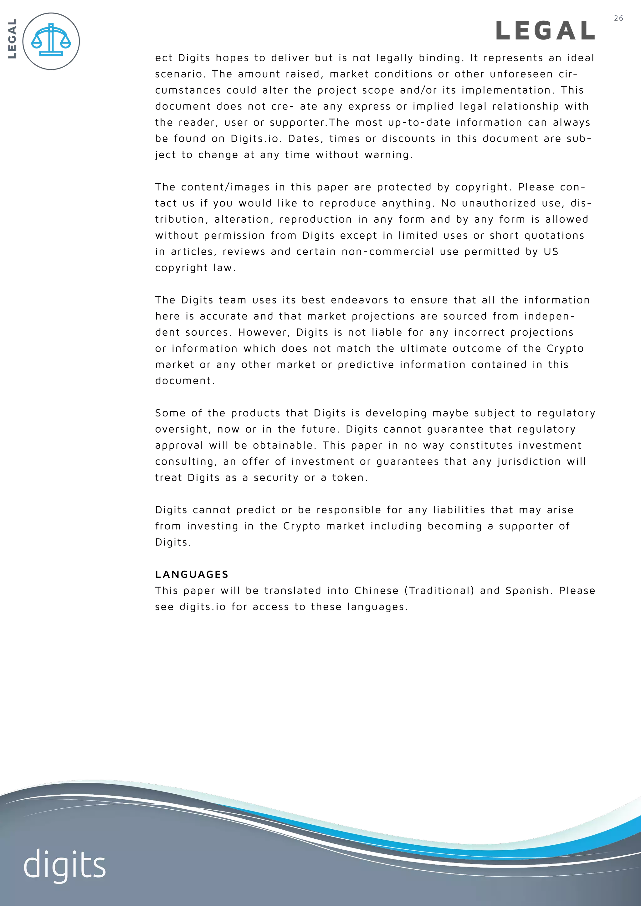 26
digits
LEGAL
ect Digits hopes to deliver but is not legally binding. It represents an ideal
scenario. The amount raised, market conditions or other unforeseen cir-
cumstances could alter the project scope and/or its implementation. This
document does not cre- ate any express or implied legal relationship with
the reader, user or supporter.The most up-to-date information can always
be found on Digits.io. Dates, times or discounts in this document are sub-
ject to change at any time without warning.
The content/images in this paper are protected by copyright. Please con-
tact us if you would like to reproduce anything. No unauthorized use, dis-
tribution, alteration, reproduction in any form and by any form is allowed
without permission from Digits except in limited uses or short quotations
in articles, reviews and certain non-commercial use permitted by US
copyright law.
The Digits team uses its best endeavors to ensure that all the information
here is accurate and that market projections are sourced from indepen-
dent sources. However, Digits is not liable for any incorrect projections
or information which does not match the ultimate outcome of the Crypto
market or any other market or predictive information contained in this
document.
Some of the products that Digits is developing maybe subject to regulatory
oversight, now or in the future. Digits cannot guarantee that regulatory
approval will be obtainable. This paper in no way constitutes investment
consulting, an offer of investment or guarantees that any jurisdiction will
treat Digits as a security or a token.
Digits cannot predict or be responsible for any liabilities that may arise
from investing in the Crypto market including becoming a supporter of
Digits.
LANGUAGES
This paper will be translated into Chinese (Traditional) and Spanish. Please
see digits.io for access to these languages.
LEGAL
 
