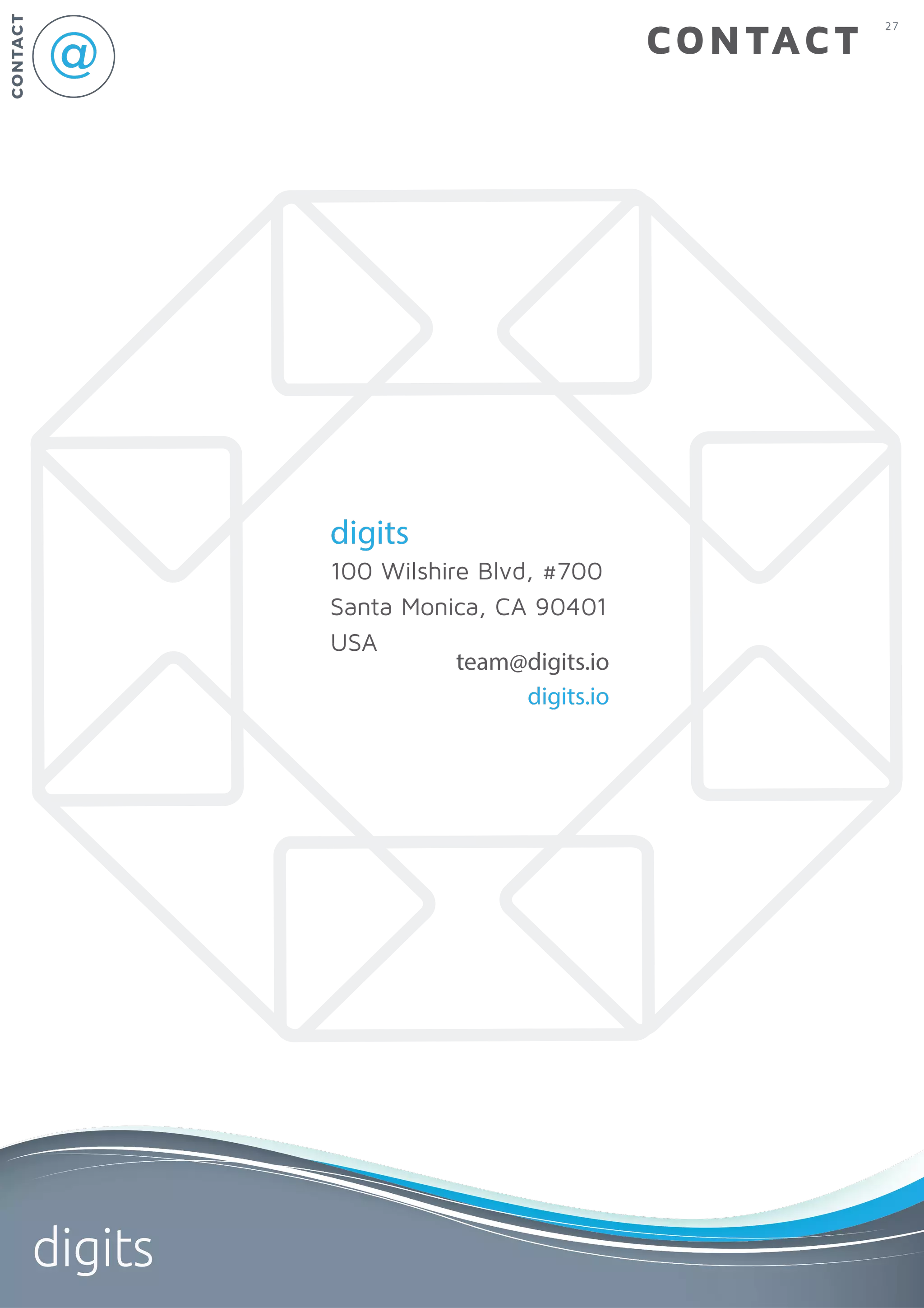 27
digits
CONTACT
CONTACT
digits
100 Wilshire Blvd, #700
Santa Monica, CA 90401
USA
team@digits.io
digits.io
 