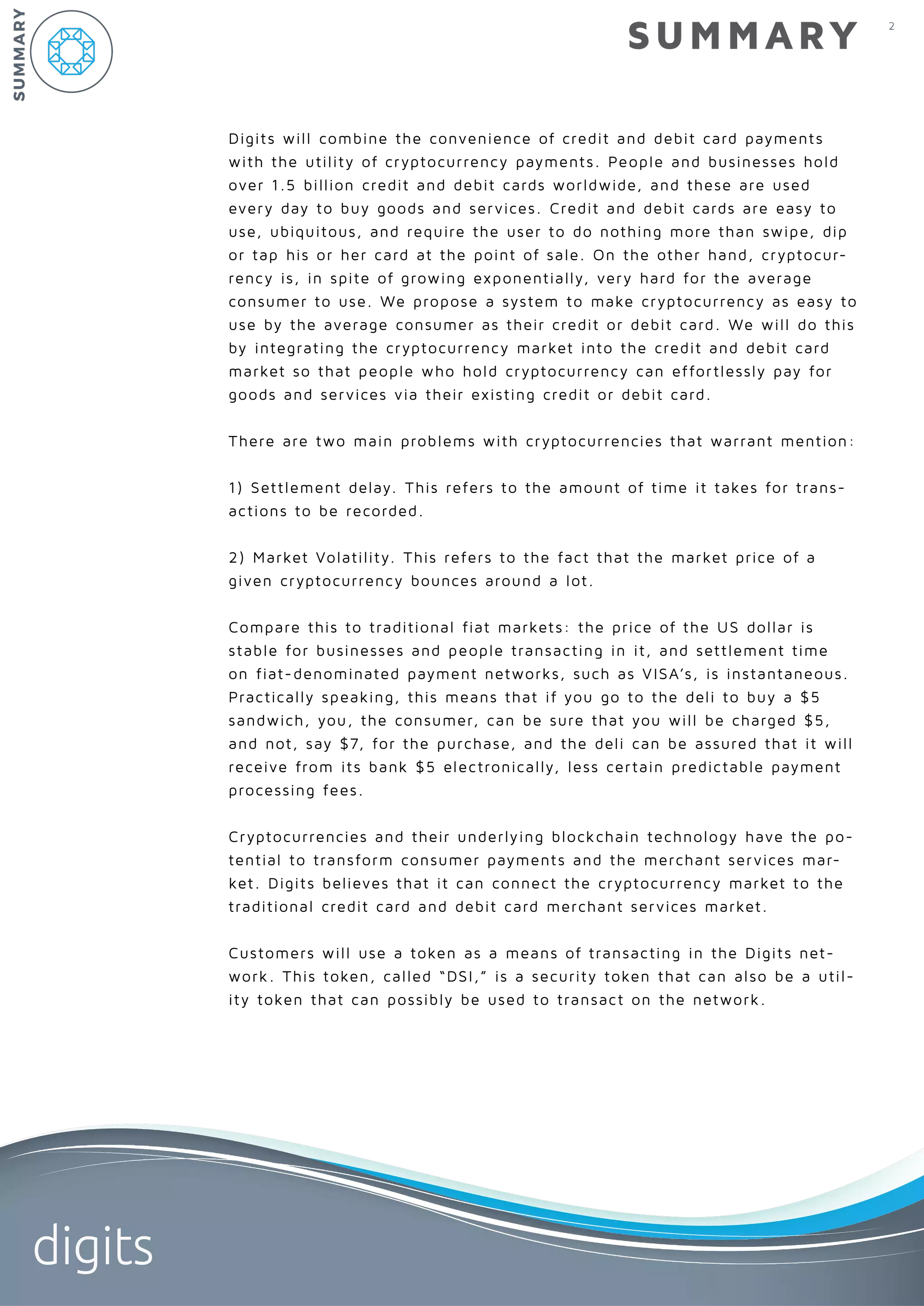 2
digits
Digits will combine the convenience of credit and debit card payments
with the utility of cryptocurrency payments. People and businesses hold
over 1.5 billion credit and debit cards worldwide, and these are used
every day to buy goods and services. Credit and debit cards are easy to
use, ubiquitous, and require the user to do nothing more than swipe, dip
or tap his or her card at the point of sale. On the other hand, cryptocur-
rency is, in spite of growing exponentially, very hard for the average
consumer to use. We propose a system to make cryptocurrency as easy to
use by the average consumer as their credit or debit card. We will do this
by integrating the cryptocurrency market into the credit and debit card
market so that people who hold cryptocurrency can effortlessly pay for
goods and services via their existing credit or debit card.
There are two main problems with cryptocurrencies that warrant mention:
1) Settlement delay. This refers to the amount of time it takes for trans-
actions to be recorded.
2) Market Volatility. This refers to the fact that the market price of a
given cryptocurrency bounces around a lot.
Compare this to traditional fiat markets: the price of the US dollar is
stable for businesses and people transacting in it, and settlement time
on fiat-denominated payment networks, such as VISA’s, is instantaneous.
Practically speaking, this means that if you go to the deli to buy a $5
sandwich, you, the consumer, can be sure that you will be charged $5,
and not, say $7, for the purchase, and the deli can be assured that it will
receive from its bank $5 electronically, less certain predictable payment
processing fees.
Cryptocurrencies and their underlying blockchain technology have the po-
tential to transform consumer payments and the merchant services mar-
ket. Digits believes that it can connect the cryptocurrency market to the
traditional credit card and debit card merchant services market.
Customers will use a token as a means of transacting in the Digits net-
work. This token, called “DSI,” is a security token that can also be a util-
ity token that can possibly be used to transact on the network.
SUMMARY
SUMMARY
 
