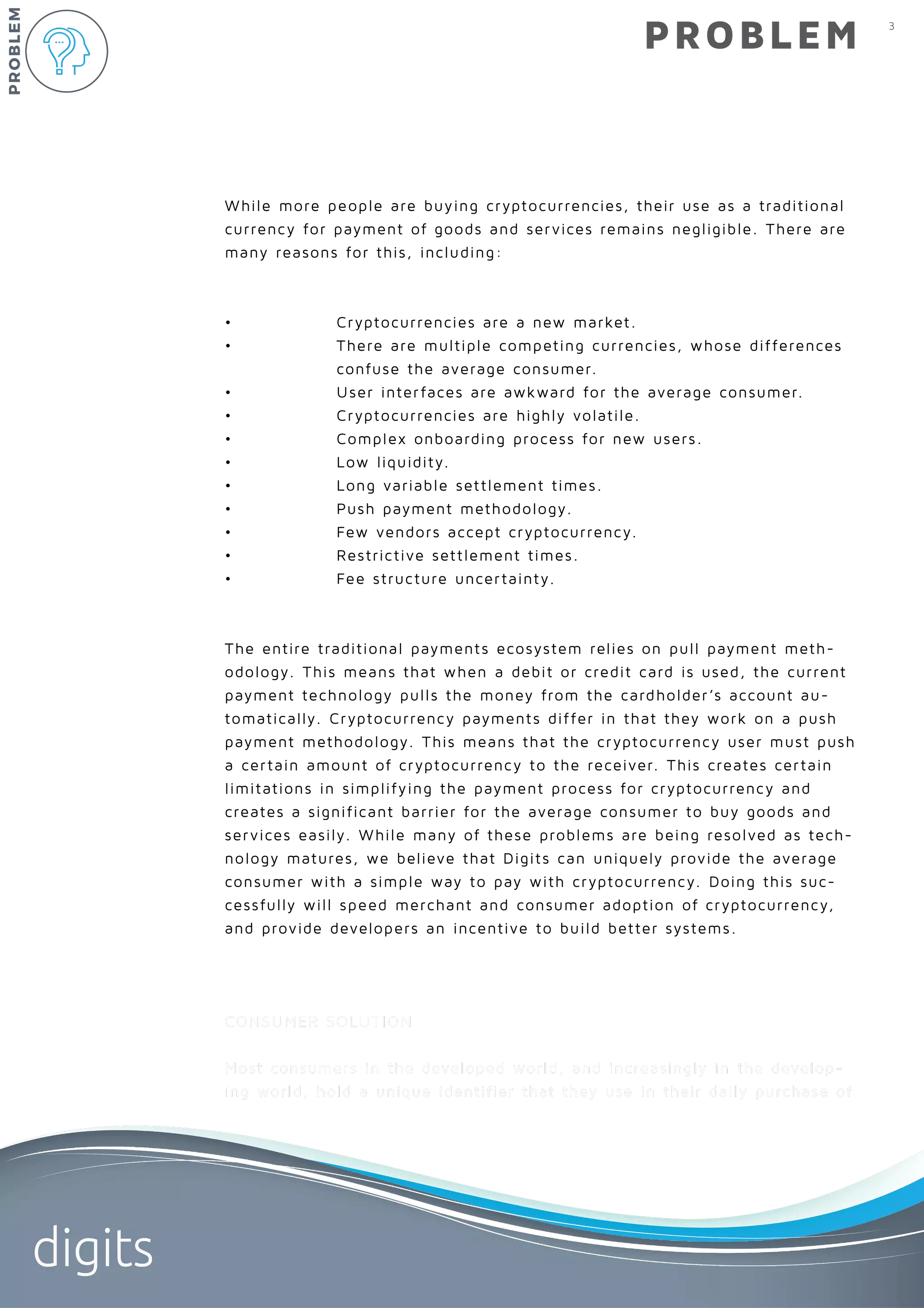 3
digits
PROBLEM
While more people are buying cryptocurrencies, their use as a traditional
currency for payment of goods and services remains negligible. There are
many reasons for this, including:
• 	 Cryptocurrencies are a new market.
• 	 There are multiple competing currencies, whose differences 	
		 confuse the average consumer.
• 	 User interfaces are awkward for the average consumer.
• 	 Cryptocurrencies are highly volatile.
• 	 Complex onboarding process for new users.
• 	 Low liquidity.
• 	 Long variable settlement times.
• 	 Push payment methodology.
• 	 Few vendors accept cryptocurrency.
• 	 Restrictive settlement times.
• 	 Fee structure uncertainty.
The entire traditional payments ecosystem relies on pull payment meth-
odology. This means that when a debit or credit card is used, the current
payment technology pulls the money from the cardholder’s account au-
tomatically. Cryptocurrency payments differ in that they work on a push
payment methodology. This means that the cryptocurrency user must push
a certain amount of cryptocurrency to the receiver. This creates certain
limitations in simplifying the payment process for cryptocurrency and
creates a significant barrier for the average consumer to buy goods and
services easily. While many of these problems are being resolved as tech-
nology matures, we believe that Digits can uniquely provide the average
consumer with a simple way to pay with cryptocurrency. Doing this suc-
cessfully will speed merchant and consumer adoption of cryptocurrency,
and provide developers an incentive to build better systems.
CONSUMER SOLUTION
Most consumers in the developed world, and increasingly in the develop-
ing world, hold a unique identifier that they use in their daily purchase of
PROBLEM
 