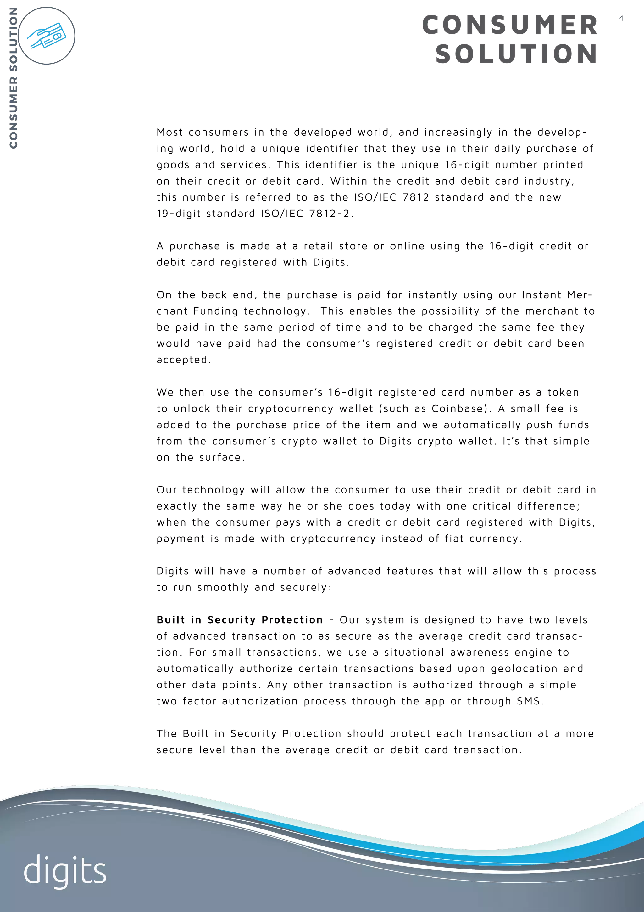 4
digits
CONSUMER
SOLUTION
Most consumers in the developed world, and increasingly in the develop-
ing world, hold a unique identifier that they use in their daily purchase of
goods and services. This identifier is the unique 16-digit number printed
on their credit or debit card. Within the credit and debit card industry,
this number is referred to as the ISO/IEC 7812 standard and the new
19-digit standard ISO/IEC 7812-2.
A purchase is made at a retail store or online using the 16-digit credit or
debit card registered with Digits.
On the back end, the purchase is paid for instantly using our Instant Mer-
chant Funding technology. This enables the possibility of the merchant to
be paid in the same period of time and to be charged the same fee they
would have paid had the consumer’s registered credit or debit card been
accepted.
We then use the consumer’s 16-digit registered card number as a token
to unlock their cryptocurrency wallet (such as Coinbase). A small fee is
added to the purchase price of the item and we automatically push funds
from the consumer’s crypto wallet to Digits crypto wallet. It’s that simple
on the surface.
Our technology will allow the consumer to use their credit or debit card in
exactly the same way he or she does today with one critical difference;
when the consumer pays with a credit or debit card registered with Digits,
payment is made with cryptocurrency instead of fiat currency.
Digits will have a number of advanced features that will allow this process
to run smoothly and securely:
Built in Security Protection - Our system is designed to have two levels
of advanced transaction to as secure as the average credit card transac-
tion. For small transactions, we use a situational awareness engine to
automatically authorize certain transactions based upon geolocation and
other data points. Any other transaction is authorized through a simple
two factor authorization process through the app or through SMS.
The Built in Security Protection should protect each transaction at a more
secure level than the average credit or debit card transaction.
CONSUMERSOLUTION
 