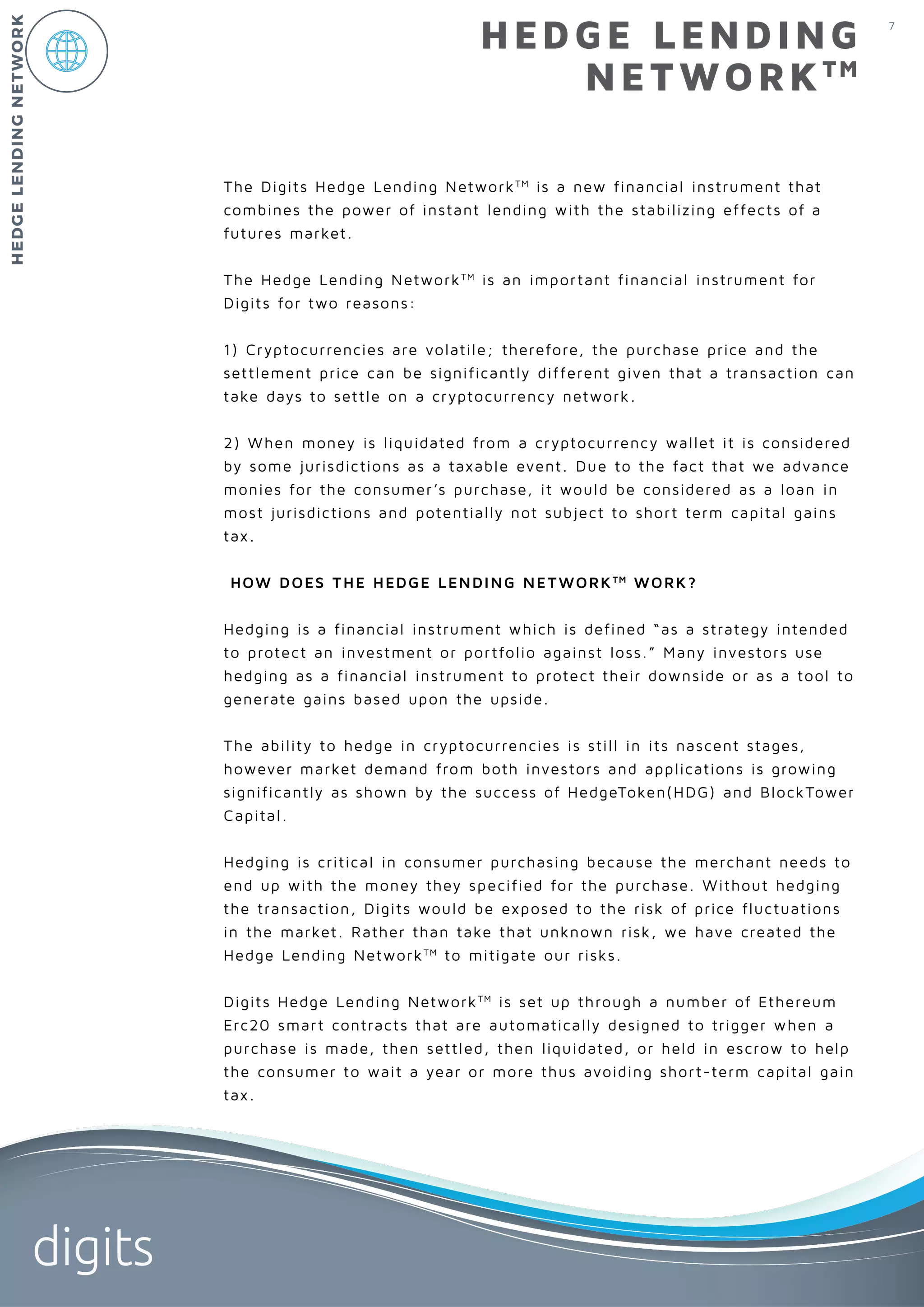 7
digits
HEDGE LENDING
NETWORKTM
The Digits Hedge Lending NetworkTM
is a new financial instrument that
combines the power of instant lending with the stabilizing effects of a
futures market.
The Hedge Lending NetworkTM
is an important financial instrument for
Digits for two reasons:
1) Cryptocurrencies are volatile; therefore, the purchase price and the
settlement price can be significantly different given that a transaction can
take days to settle on a cryptocurrency network.
2) When money is liquidated from a cryptocurrency wallet it is considered
by some jurisdictions as a taxable event. Due to the fact that we advance
monies for the consumer’s purchase, it would be considered as a loan in
most jurisdictions and potentially not subject to short term capital gains
tax.
HOW DOES THE HEDGE LENDING NETWORKTM
WORK?
Hedging is a financial instrument which is defined “as a strategy intended
to protect an investment or portfolio against loss.” Many investors use
hedging as a financial instrument to protect their downside or as a tool to
generate gains based upon the upside.
The ability to hedge in cryptocurrencies is still in its nascent stages,
however market demand from both investors and applications is growing
significantly as shown by the success of HedgeToken(HDG) and BlockTower
Capital.
Hedging is critical in consumer purchasing because the merchant needs to
end up with the money they specified for the purchase. Without hedging
the transaction, Digits would be exposed to the risk of price fluctuations
in the market. Rather than take that unknown risk, we have created the
Hedge Lending NetworkTM
to mitigate our risks.
Digits Hedge Lending NetworkTM
is set up through a number of Ethereum
Erc20 smart contracts that are automatically designed to trigger when a
purchase is made, then settled, then liquidated, or held in escrow to help
the consumer to wait a year or more thus avoiding short-term capital gain
tax.
HEDGELENDINGNETWORK
 