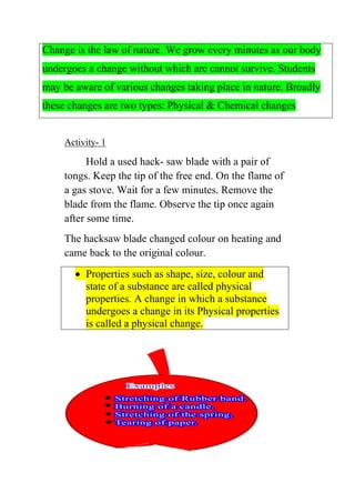Change is the law of nature. We grow every minutes as our body undergoes a change without which are cannot survive. Students may be aware of various changes taking place in nature. Broadly these changes are two types: Physical & Chemical changes 
Activity- 1 
Hold a used hack- saw blade with a pair of tongs. Keep the tip of the free end. On the flame of a gas stove. Wait for a few minutes. Remove the blade from the flame. Observe the tip once again after some time. 
The hacksaw blade changed colour on heating and came back to the original colour. 
• Properties such as shape, size, colour and state of a substance are called physical properties. A change in which a substance undergoes a change in its Physical properties is called a physical change.  