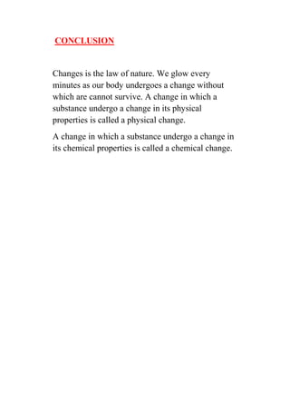 CONCLUSION 
Changes is the law of nature. We glow every minutes as our body undergoes a change without which are cannot survive. A change in which a substance undergo a change in its physical properties is called a physical change. 
A change in which a substance undergo a change in its chemical properties is called a chemical change. 
