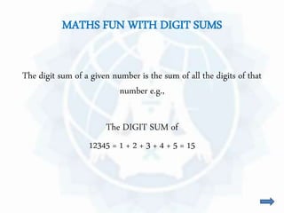 MATHS FUN WITH DIGIT SUMS 
The digit sum of a given number is the sum of all the digits of that 
number e.g., 
The DIGIT SUM of 
12345 = 1 + 2 + 3 + 4 + 5 = 15 
 
