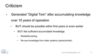 Criticism
• Generated “Digital Twin” after accumulating knowledge
over 10 years of operation
• BUT: should be possible within first years or even earlier
• BUT: Not sufficient accumulated knowledge
• Reliability testing
• Re-use knowledge from older systems (same/similar)
lukas.felsberger@cern.ch 11
11/5/2022
 