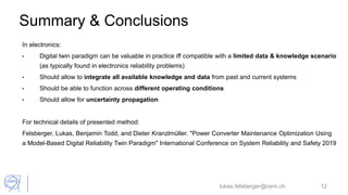 Summary & Conclusions
In electronics:
• Digital twin paradigm can be valuable in practice iff compatible with a limited data & knowledge scenario
(as typically found in electronics reliability problems)
• Should allow to integrate all available knowledge and data from past and current systems
• Should be able to function across different operating conditions
• Should allow for uncertainty propagation
For technical details of presented method:
Felsberger, Lukas, Benjamin Todd, and Dieter Kranzlmüller. "Power Converter Maintenance Optimization Using
a Model-Based Digital Reliability Twin Paradigm" International Conference on System Reliability and Safety 2019
lukas.felsberger@cern.ch 12
 