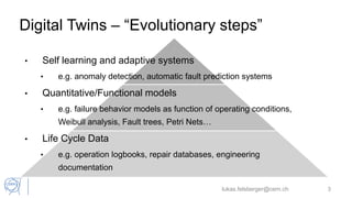 Digital Twins – “Evolutionary steps”
• Self learning and adaptive systems
• e.g. anomaly detection, automatic fault prediction systems
• Quantitative/Functional models
• e.g. failure behavior models as function of operating conditions,
Weibull analysis, Fault trees, Petri Nets…
• Life Cycle Data
• e.g. operation logbooks, repair databases, engineering
documentation
lukas.felsberger@cern.ch 3
 
