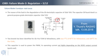 6
Failure Mode-3 analyse: root cause
 The reason of the fault is the degradation of the C8 electrolytic capacitor of 10uF 35V. The capacitor C8 found dead is a
general-purpose grade electrolytic capacitor 10uF 35V
 Two brands has been identified for C8: Pce-TUM & YellowStone, with max T°C of 85°C for Yellowstone, and 105°C for
Pce-TUM..
 This capacitor is used to power the PWM, its operating current not highly depending on the DCDC output current
(quick eval).
CIBD: Failure Mode-3: Regulation – 5/12 TE-MPE CIBx/Traco failures - 2018
From:
Y. Thurel’s RASWG
talk, 13.09.2018
 
