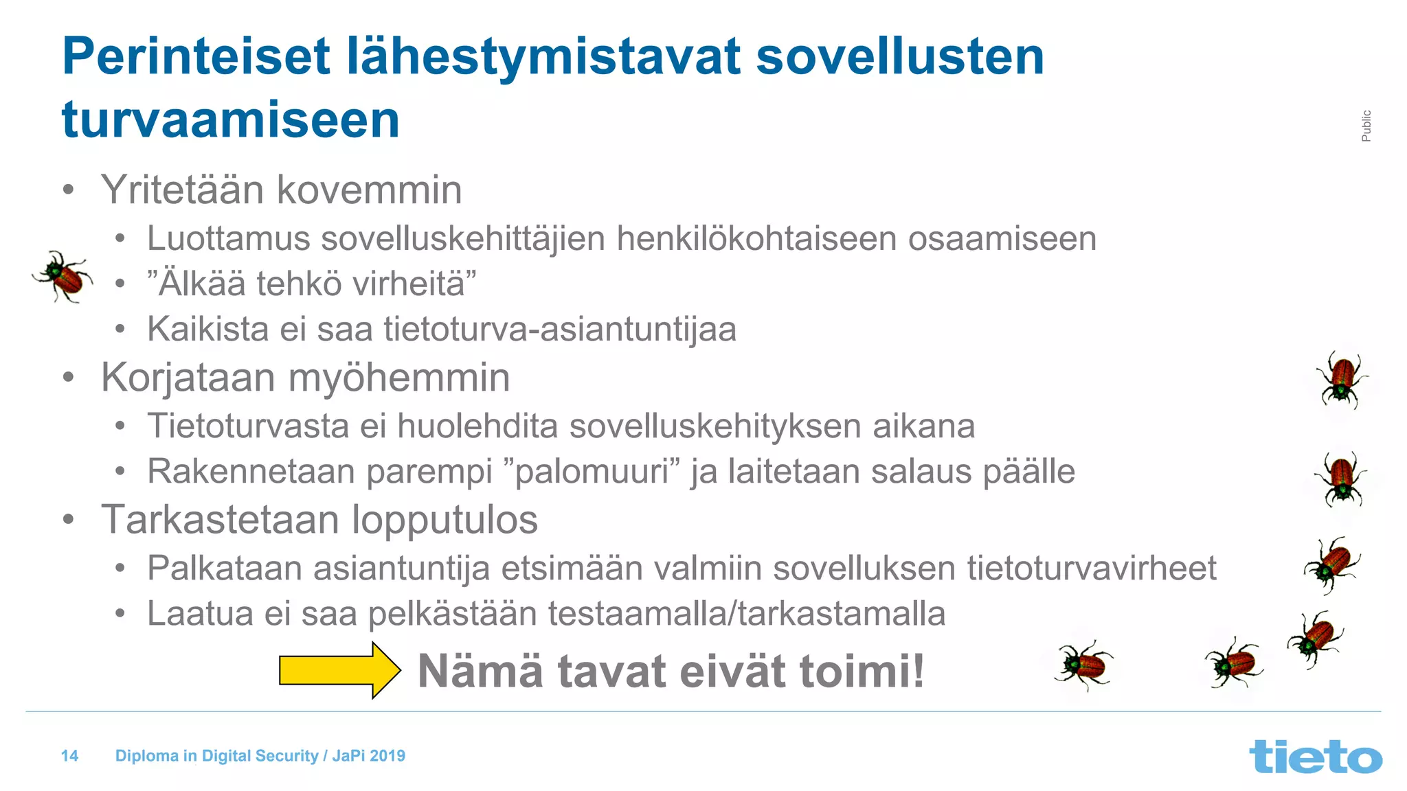 © Tieto Corporation
Public
Diploma in Digital Security / JaPi 2019
Perinteiset lähestymistavat sovellusten
turvaamiseen
• Yritetään kovemmin
• Luottamus sovelluskehittäjien henkilökohtaiseen osaamiseen
• ”Älkää tehkö virheitä”
• Kaikista ei saa tietoturva-asiantuntijaa
• Korjataan myöhemmin
• Tietoturvasta ei huolehdita sovelluskehityksen aikana
• Rakennetaan parempi ”palomuuri” ja laitetaan salaus päälle
• Tarkastetaan lopputulos
• Palkataan asiantuntija etsimään valmiin sovelluksen tietoturvavirheet
• Laatua ei saa pelkästään testaamalla/tarkastamalla
14
Nämä tavat eivät toimi!
 
