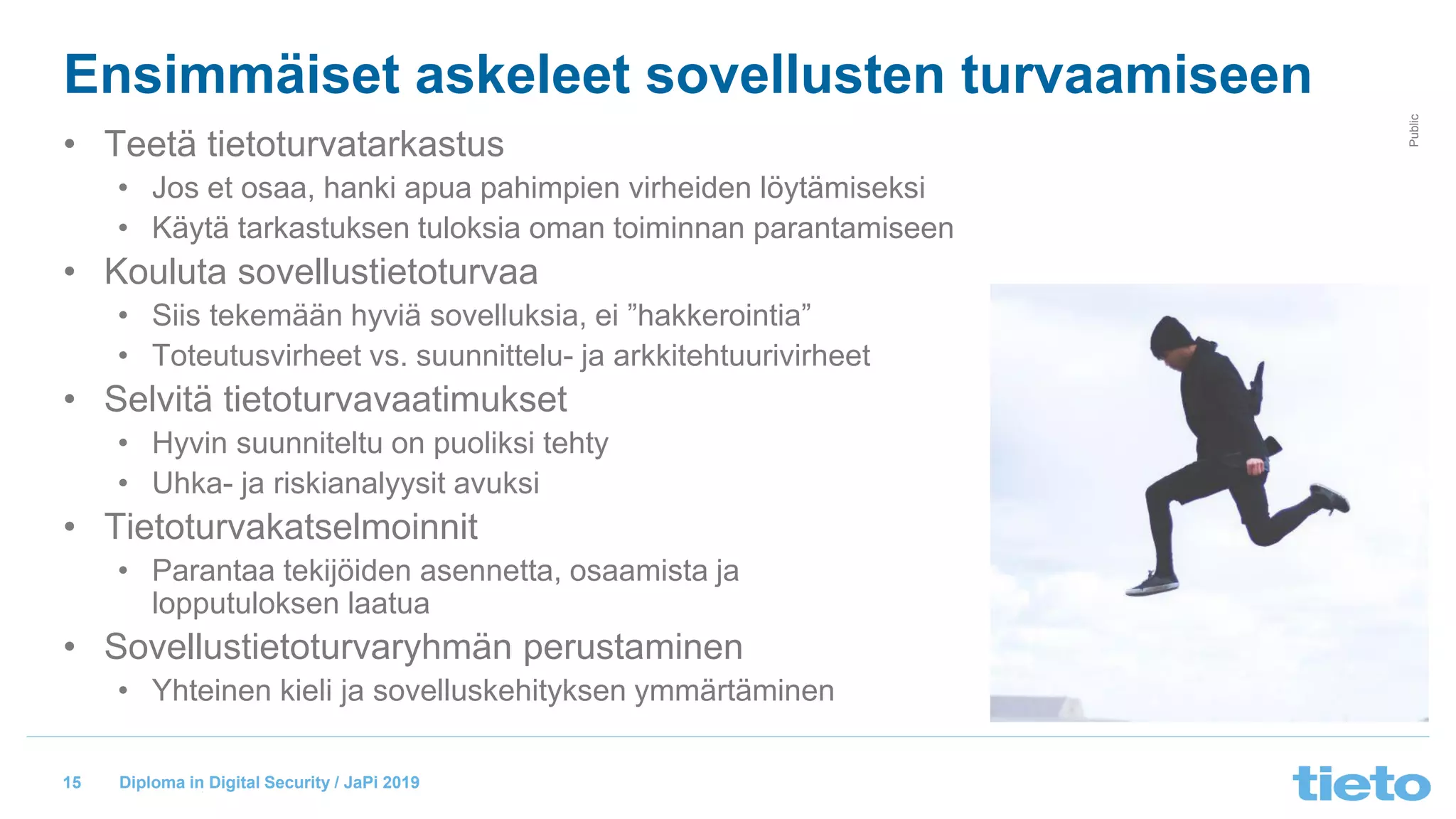 © Tieto Corporation
Public
Diploma in Digital Security / JaPi 2019
Ensimmäiset askeleet sovellusten turvaamiseen
• Teetä tietoturvatarkastus
• Jos et osaa, hanki apua pahimpien virheiden löytämiseksi
• Käytä tarkastuksen tuloksia oman toiminnan parantamiseen
• Kouluta sovellustietoturvaa
• Siis tekemään hyviä sovelluksia, ei ”hakkerointia”
• Toteutusvirheet vs. suunnittelu- ja arkkitehtuurivirheet
• Selvitä tietoturvavaatimukset
• Hyvin suunniteltu on puoliksi tehty
• Uhka- ja riskianalyysit avuksi
• Tietoturvakatselmoinnit
• Parantaa tekijöiden asennetta, osaamista ja
lopputuloksen laatua
• Sovellustietoturvaryhmän perustaminen
• Yhteinen kieli ja sovelluskehityksen ymmärtäminen
15
 