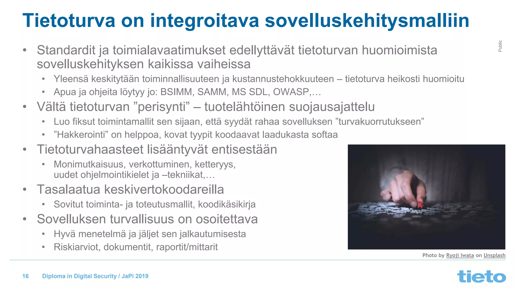 © Tieto Corporation
Public
Diploma in Digital Security / JaPi 2019
Tietoturva on integroitava sovelluskehitysmalliin
• Standardit ja toimialavaatimukset edellyttävät tietoturvan huomioimista
sovelluskehityksen kaikissa vaiheissa
• Yleensä keskitytään toiminnallisuuteen ja kustannustehokkuuteen – tietoturva heikosti huomioitu
• Apua ja ohjeita löytyy jo: BSIMM, SAMM, MS SDL, OWASP,…
• Vältä tietoturvan ”perisynti” – tuotelähtöinen suojausajattelu
• Luo fiksut toimintamallit sen sijaan, että syydät rahaa sovelluksen ”turvakuorrutukseen”
• ”Hakkerointi” on helppoa, kovat tyypit koodaavat laadukasta softaa
• Tietoturvahaasteet lisääntyvät entisestään
• Monimutkaisuus, verkottuminen, ketteryys,
uudet ohjelmointikielet ja –tekniikat,…
• Tasalaatua keskivertokoodareilla
• Sovitut toiminta- ja toteutusmallit, koodikäsikirja
• Sovelluksen turvallisuus on osoitettava
• Hyvä menetelmä ja jäljet sen jalkautumisesta
• Riskiarviot, dokumentit, raportit/mittarit
16
Photo by Ryoji Iwata on Unsplash
 