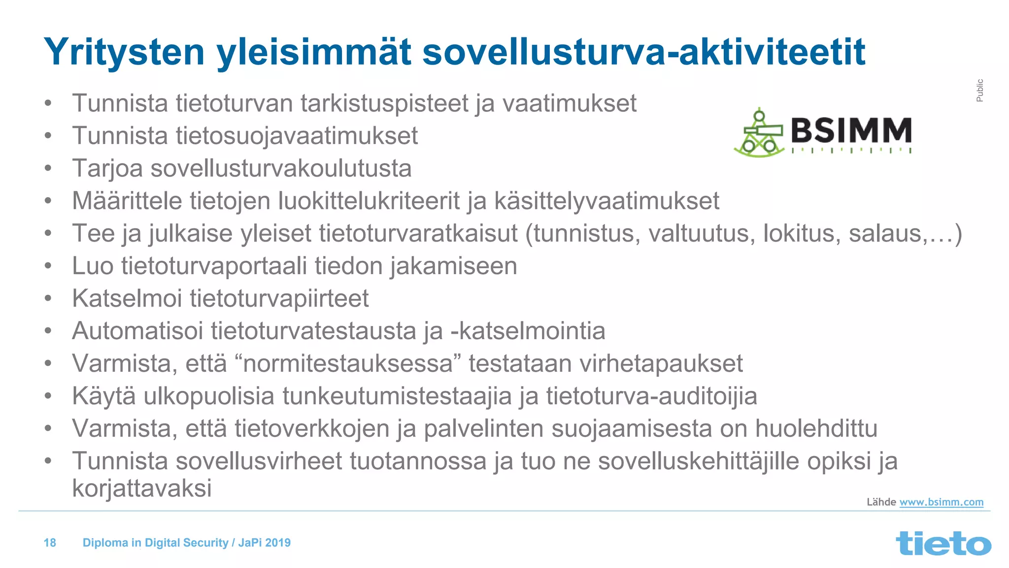 © Tieto Corporation
Public
Diploma in Digital Security / JaPi 2019
Yritysten yleisimmät sovellusturva-aktiviteetit
• Tunnista tietoturvan tarkistuspisteet ja vaatimukset
• Tunnista tietosuojavaatimukset
• Tarjoa sovellusturvakoulutusta
• Määrittele tietojen luokittelukriteerit ja käsittelyvaatimukset
• Tee ja julkaise yleiset tietoturvaratkaisut (tunnistus, valtuutus, lokitus, salaus,…)
• Luo tietoturvaportaali tiedon jakamiseen
• Katselmoi tietoturvapiirteet
• Automatisoi tietoturvatestausta ja -katselmointia
• Varmista, että “normitestauksessa” testataan virhetapaukset
• Käytä ulkopuolisia tunkeutumistestaajia ja tietoturva-auditoijia
• Varmista, että tietoverkkojen ja palvelinten suojaamisesta on huolehdittu
• Tunnista sovellusvirheet tuotannossa ja tuo ne sovelluskehittäjille opiksi ja
korjattavaksi
18
Lähde www.bsimm.com
 