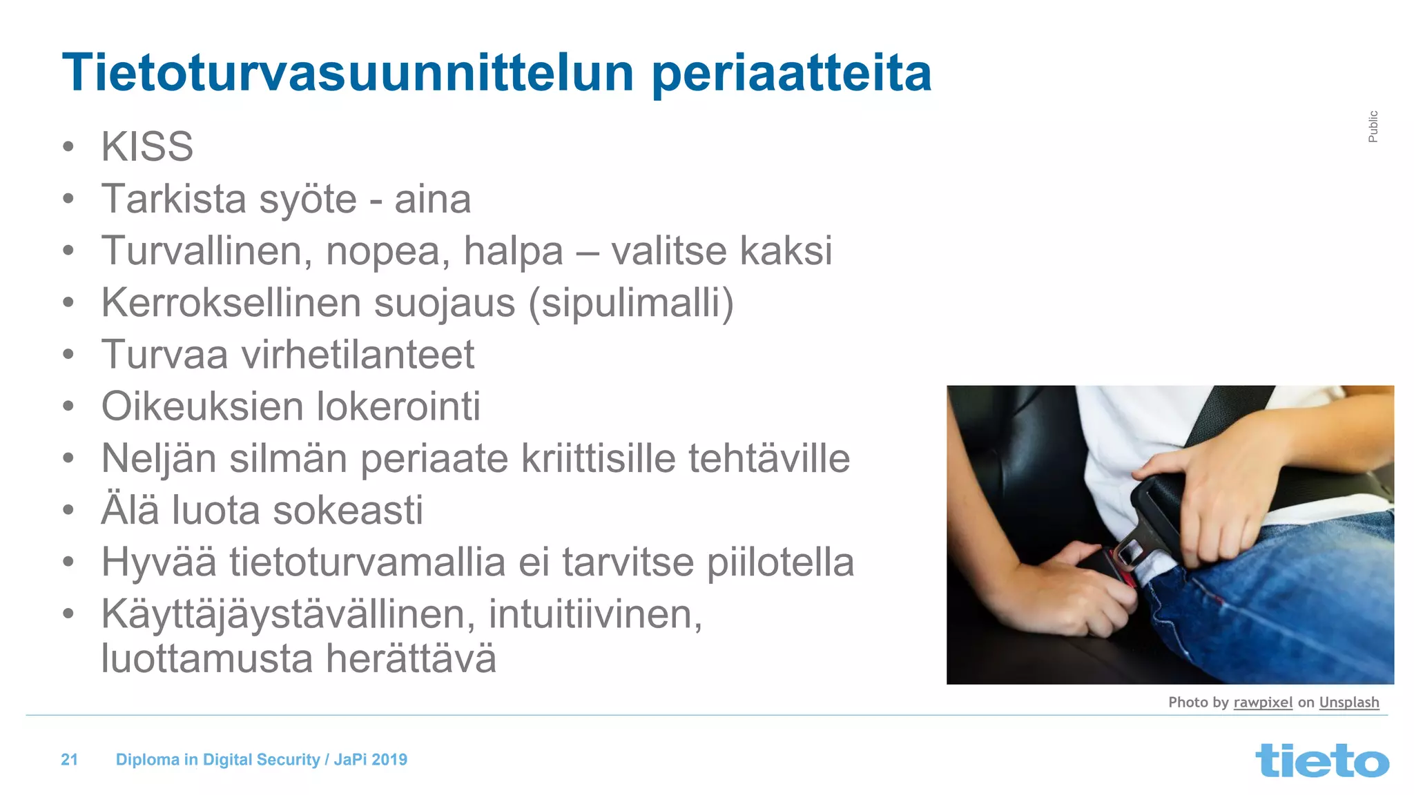 © Tieto Corporation
Public
Diploma in Digital Security / JaPi 2019
Tietoturvasuunnittelun periaatteita
21
• KISS
• Tarkista syöte - aina
• Turvallinen, nopea, halpa – valitse kaksi
• Kerroksellinen suojaus (sipulimalli)
• Turvaa virhetilanteet
• Oikeuksien lokerointi
• Neljän silmän periaate kriittisille tehtäville
• Älä luota sokeasti
• Hyvää tietoturvamallia ei tarvitse piilotella
• Käyttäjäystävällinen, intuitiivinen,
luottamusta herättävä
Photo by rawpixel on Unsplash
 