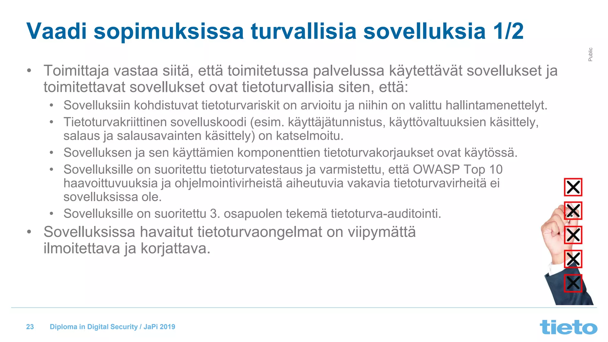 © Tieto Corporation
Public
Diploma in Digital Security / JaPi 2019
Vaadi sopimuksissa turvallisia sovelluksia 1/2
• Toimittaja vastaa siitä, että toimitetussa palvelussa käytettävät sovellukset ja
toimitettavat sovellukset ovat tietoturvallisia siten, että:
• Sovelluksiin kohdistuvat tietoturvariskit on arvioitu ja niihin on valittu hallintamenettelyt.
• Tietoturvakriittinen sovelluskoodi (esim. käyttäjätunnistus, käyttövaltuuksien käsittely,
salaus ja salausavainten käsittely) on katselmoitu.
• Sovelluksen ja sen käyttämien komponenttien tietoturvakorjaukset ovat käytössä.
• Sovelluksille on suoritettu tietoturvatestaus ja varmistettu, että OWASP Top 10
haavoittuvuuksia ja ohjelmointivirheistä aiheutuvia vakavia tietoturvavirheitä ei
sovelluksissa ole.
• Sovelluksille on suoritettu 3. osapuolen tekemä tietoturva-auditointi.
• Sovelluksissa havaitut tietoturvaongelmat on viipymättä
ilmoitettava ja korjattava.
23
 