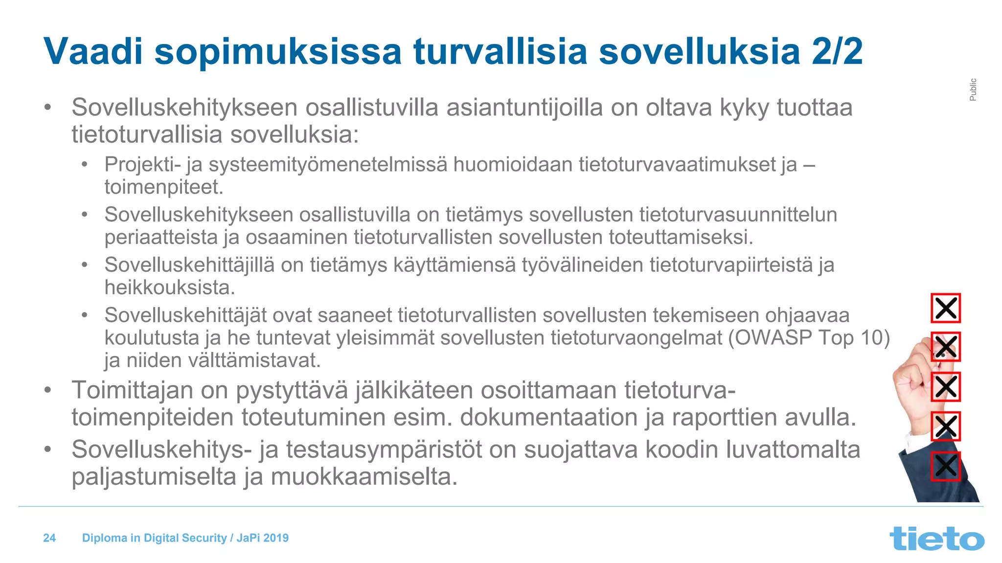 © Tieto Corporation
Public
Diploma in Digital Security / JaPi 2019
Vaadi sopimuksissa turvallisia sovelluksia 2/2
• Sovelluskehitykseen osallistuvilla asiantuntijoilla on oltava kyky tuottaa
tietoturvallisia sovelluksia:
• Projekti- ja systeemityömenetelmissä huomioidaan tietoturvavaatimukset ja –
toimenpiteet.
• Sovelluskehitykseen osallistuvilla on tietämys sovellusten tietoturvasuunnittelun
periaatteista ja osaaminen tietoturvallisten sovellusten toteuttamiseksi.
• Sovelluskehittäjillä on tietämys käyttämiensä työvälineiden tietoturvapiirteistä ja
heikkouksista.
• Sovelluskehittäjät ovat saaneet tietoturvallisten sovellusten tekemiseen ohjaavaa
koulutusta ja he tuntevat yleisimmät sovellusten tietoturvaongelmat (OWASP Top 10)
ja niiden välttämistavat.
• Toimittajan on pystyttävä jälkikäteen osoittamaan tietoturva-
toimenpiteiden toteutuminen esim. dokumentaation ja raporttien avulla.
• Sovelluskehitys- ja testausympäristöt on suojattava koodin luvattomalta
paljastumiselta ja muokkaamiselta.
24
 