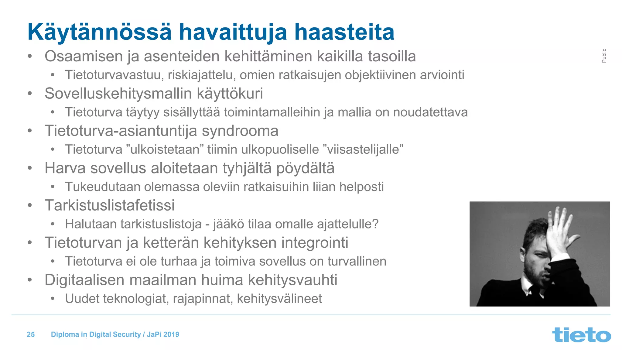 © Tieto Corporation
Public
Diploma in Digital Security / JaPi 2019
Käytännössä havaittuja haasteita
• Osaamisen ja asenteiden kehittäminen kaikilla tasoilla
• Tietoturvavastuu, riskiajattelu, omien ratkaisujen objektiivinen arviointi
• Sovelluskehitysmallin käyttökuri
• Tietoturva täytyy sisällyttää toimintamalleihin ja mallia on noudatettava
• Tietoturva-asiantuntija syndrooma
• Tietoturva ”ulkoistetaan” tiimin ulkopuoliselle ”viisastelijalle”
• Harva sovellus aloitetaan tyhjältä pöydältä
• Tukeudutaan olemassa oleviin ratkaisuihin liian helposti
• Tarkistuslistafetissi
• Halutaan tarkistuslistoja - jääkö tilaa omalle ajattelulle?
• Tietoturvan ja ketterän kehityksen integrointi
• Tietoturva ei ole turhaa ja toimiva sovellus on turvallinen
• Digitaalisen maailman huima kehitysvauhti
• Uudet teknologiat, rajapinnat, kehitysvälineet
25
 