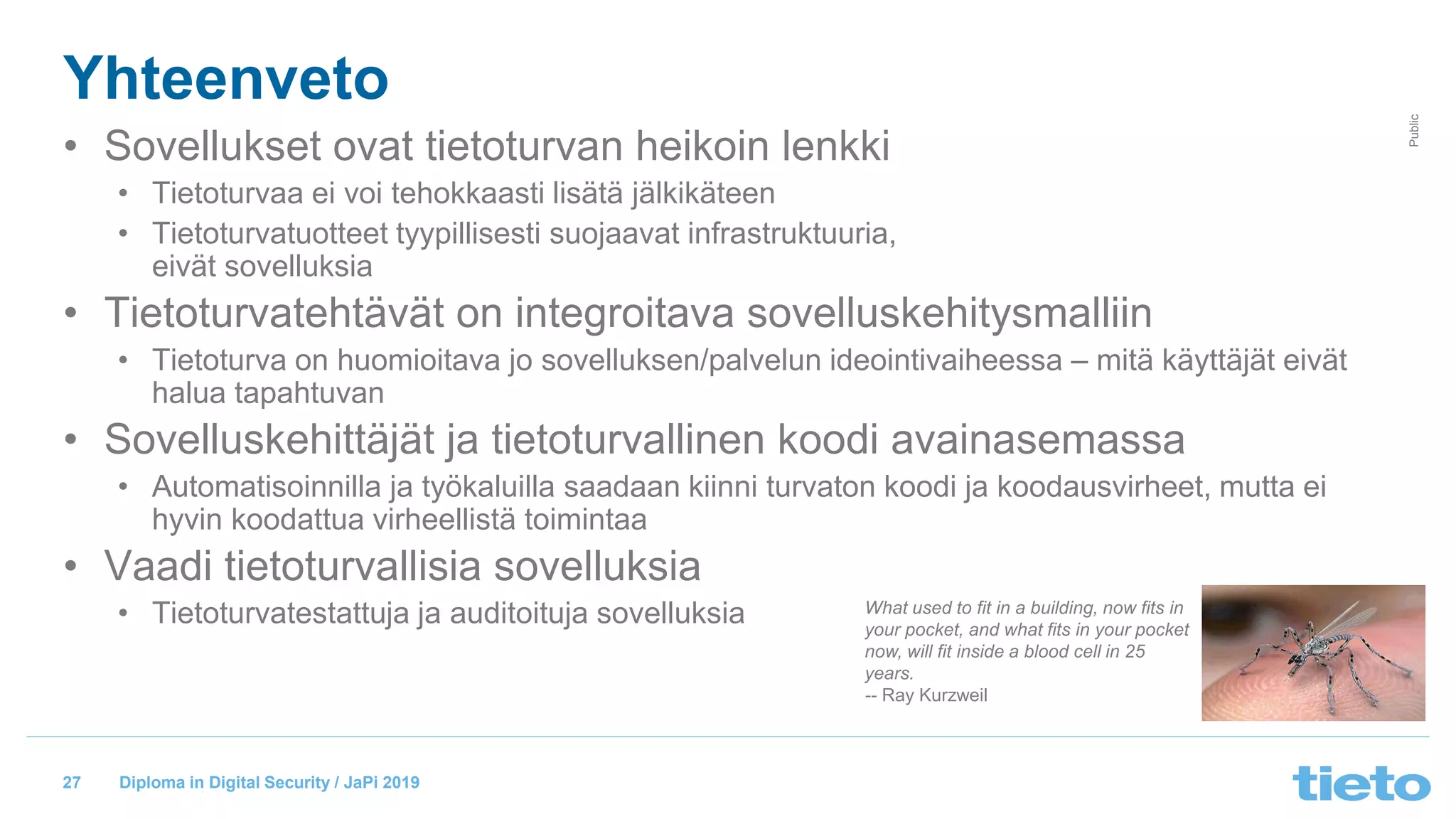 © Tieto Corporation
Public
Diploma in Digital Security / JaPi 2019
Yhteenveto
• Sovellukset ovat tietoturvan heikoin lenkki
• Tietoturvaa ei voi tehokkaasti lisätä jälkikäteen
• Tietoturvatuotteet tyypillisesti suojaavat infrastruktuuria,
eivät sovelluksia
• Tietoturvatehtävät on integroitava sovelluskehitysmalliin
• Tietoturva on huomioitava jo sovelluksen/palvelun ideointivaiheessa – mitä käyttäjät eivät
halua tapahtuvan
• Sovelluskehittäjät ja tietoturvallinen koodi avainasemassa
• Automatisoinnilla ja työkaluilla saadaan kiinni turvaton koodi ja koodausvirheet, mutta ei
hyvin koodattua virheellistä toimintaa
• Vaadi tietoturvallisia sovelluksia
• Tietoturvatestattuja ja auditoituja sovelluksia What used to fit in a building, now fits in
your pocket, and what fits in your pocket
now, will fit inside a blood cell in 25
years.
-- Ray Kurzweil
27
 