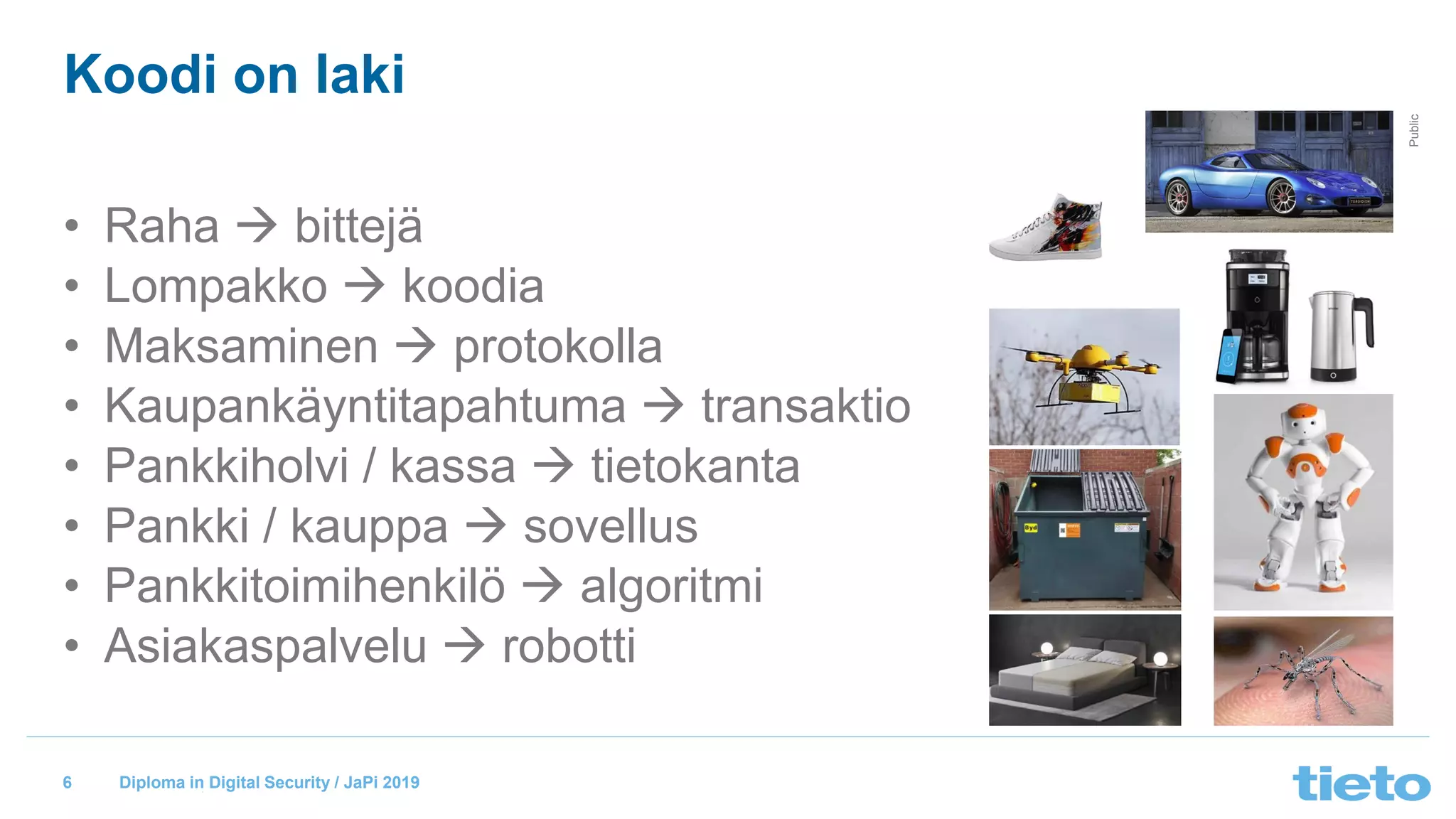 © Tieto Corporation
Public
Diploma in Digital Security / JaPi 2019
Koodi on laki
• Raha → bittejä
• Lompakko → koodia
• Maksaminen → protokolla
• Kaupankäyntitapahtuma → transaktio
• Pankkiholvi / kassa → tietokanta
• Pankki / kauppa → sovellus
• Pankkitoimihenkilö → algoritmi
• Asiakaspalvelu → robotti
6
 