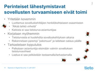 © Tieto Corporation
Public
Diploma in Digital Security / © JaPi 2017
• Yritetään kovemmin
• Luottamus sovelluskehittäjien henkilökohtaiseen osaamiseen
• ”Älkää tehkö virheitä”
• Kaikista ei saa tietoturva-asiantuntijaa
• Korjataan myöhemmin
• Tietoturvasta ei huolehdita sovelluskehityksen aikana
• Rakennetaan parempi ”palomuuri” ja laitetaan salaus päälle
• Tarkastetaan lopputulos
• Palkataan asiantuntija etsimään valmiin sovelluksen
tietoturvavirheet
• Laatua ei saa pelkästään testaamalla/tarkastamalla
Perinteiset lähestymistavat
sovellusten turvaamiseen eivät toimi
11
 