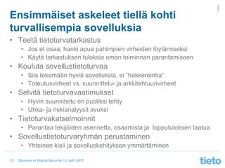 © Tieto Corporation
Public
Diploma in Digital Security / © JaPi 2017
Ensimmäiset askeleet tiellä kohti
turvallisempia sovelluksia
• Teetä tietoturvatarkastus
• Jos et osaa, hanki apua pahimpien virheiden löytämiseksi
• Käytä tarkastuksen tuloksia oman toiminnan parantamiseen
• Kouluta sovellustietoturvaa
• Siis tekemään hyviä sovelluksia, ei ”hakkerointia”
• Toteutusvirheet vs. suunnittelu- ja arkkitehtuurivirheet
• Selvitä tietoturvavaatimukset
• Hyvin suunniteltu on puoliksi tehty
• Uhka- ja riskianalyysit avuksi
• Tietoturvakatselmoinnit
• Parantaa tekijöiden asennetta, osaamista ja lopputuloksen laatua
• Sovellustietoturvaryhmän perustaminen
• Yhteinen kieli ja sovelluskehityksen ymmärtäminen
12
 