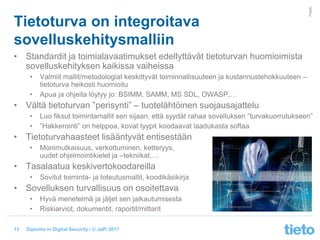 © Tieto Corporation
Public
Diploma in Digital Security / © JaPi 2017
Tietoturva on integroitava
sovelluskehitysmalliin
• Standardit ja toimialavaatimukset edellyttävät tietoturvan huomioimista
sovelluskehityksen kaikissa vaiheissa
• Valmiit mallit/metodologiat keskittyvät toiminnallisuuteen ja kustannustehokkuuteen –
tietoturva heikosti huomioitu
• Apua ja ohjeita löytyy jo: BSIMM, SAMM, MS SDL, OWASP,…
• Vältä tietoturvan ”perisynti” – tuotelähtöinen suojausajattelu
• Luo fiksut toimintamallit sen sijaan, että syydät rahaa sovelluksen ”turvakuorrutukseen”
• ”Hakkerointi” on helppoa, kovat tyypit koodaavat laadukasta softaa
• Tietoturvahaasteet lisääntyvät entisestään
• Monimutkaisuus, verkottuminen, ketteryys,
uudet ohjelmointikielet ja –tekniikat,…
• Tasalaatua keskivertokoodareilla
• Sovitut toiminta- ja toteutusmallit, koodikäsikirja
• Sovelluksen turvallisuus on osoitettava
• Hyvä menetelmä ja jäljet sen jalkautumisesta
• Riskiarviot, dokumentit, raportit/mittarit
13
 