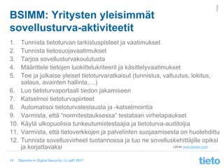 © Tieto Corporation
Public
Diploma in Digital Security / © JaPi 2017
BSIMM: Yritysten yleisimmät
sovellusturva-aktiviteetit
1. Tunnista tietoturvan tarkistuspisteet ja vaatimukset
2. Tunnista tietosuojavaatimukset
3. Tarjoa sovellusturvakoulutusta
4. Määrittele tietojen luokittelukriteerit ja käsittelyvaatimukset
5. Tee ja julkaise yleiset tietoturvaratkaisut (tunnistus, valtuutus, lokitus,
salaus, avainten hallinta,…)
6. Luo tietoturvaportaali tiedon jakamiseen
7. Katselmoi tietoturvapiirteet
8. Automatisoi tietoturvatestausta ja -katselmointia
9. Varmista, että “normitestauksessa” testataan virhetapaukset
10. Käytä ulkopuolisia tunkeutumistestaajia ja tietoturva-auditoijia
11. Varmista, että tietoverkkojen ja palvelinten suojaamisesta on huolehdittu
12. Tunnista sovellusvirheet tuotannossa ja tuo ne sovelluskehittäjille opiksi
ja korjattavaksi
15
Lähde www.bsimm.com
 