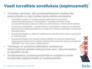 © Tieto Corporation
Public
Diploma in Digital Security / © JaPi 2017
Vaadi turvallisia sovelluksia (sopimusmalli)
• Toimittaja varmistaa, että sovelluskehitykseen osallistuvilla
asiantuntijoilla on kyky tuottaa tietoturvallisia sovelluksia:
• Toimittajan projekti- ja systeemityömenetelmissä huomioidaan
tietoturvavaatimukset ja –toimenpiteet. Toimittaja toimittaa omaa
sovelluskehitystään koskevat tietoturvavaatimukset ja -toimenpiteet tiedoksi.
• Sovellussuunnittelijoilla, -arkkitehdeillä ja -kehittäjillä on tietämys sovellusten
tietoturvasuunnitteluperiaatteista ja osaaminen tietoturvakriittisten sovellusten
toteuttamiseksi.
• Sovelluskehittäjillä on tietämys käyttämiensä työvälineiden tietoturvapiirteistä
ja heikkouksista.
• Sovelluskehittäjät ovat saaneet tietoturvallisten sovellusten tekemiseen
ohjaavaa koulutusta ja he tuntevat yleisimmät sovellusten tietoturvaongelmat
(OWASP Top 10) ja niiden välttämistavat.
• Toimittajan on pystyttävä jälkikäteen osoittamaan
tietoturvatoimen-piteiden toteutuminen esim. dokumentaation
ja raporttien avulla.
• Sovelluskehitys- ja testausympäristöt on suojattava koodin
luvattomalta paljastumiselta ja muokkaamiselta.
23
 