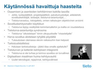 © Tieto Corporation
Public
Diploma in Digital Security / © JaPi 2017
Käytännössä havaittuja haasteita
• Osaamisen ja asenteiden kehittäminen kaikilla tasoilla
• Johto, tuotepäälliköt, projektipäälliköt, palvelumuotoilijat, arkkitehdit,
sovelluskehittäjät, testaajat, tietoturva-asiantuntijat,…
• Tietoturvavastuu, riskiajattelu, omien ratkaisujen objektiivinen arviointi
• Sovelluskehitysmallin käyttökuri
• Tietoturva täytyy sisällyttää toimintamalleihin ja mallia on noudatettava
• Tietoturva-asiantuntija syndrooma
• Tietoturva ”ulkoistetaan” tiimin ulkopuoliselle ”viisastelijalle”
• Harva sovellus aloitetaan tyhjältä pöydältä
• Tukeudutaan olemassa oleviin ratkaisuihin liian helposti
• Tarkistuslistafetissi
• Halutaan tarkistuslistoja - jääkö tilaa omalle ajattelulle?
• Tietoturvan ja ketterän kehityksen integrointi
• Tietoturva ei ole turhaa ja toimiva sovellus on turvallinen
• Digitaalisen maailman huima kehitysvauhti
• Uudet teknologiat, rajapinnat, kehitysvälineet
24
 
