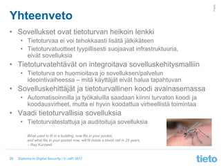 © Tieto Corporation
Public
Diploma in Digital Security / © JaPi 2017
Yhteenveto
• Sovellukset ovat tietoturvan heikoin lenkki
• Tietoturvaa ei voi tehokkaasti lisätä jälkikäteen
• Tietoturvatuotteet tyypillisesti suojaavat infrastruktuuria,
eivät sovelluksia
• Tietoturvatehtävät on integroitava sovelluskehitysmalliin
• Tietoturva on huomioitava jo sovelluksen/palvelun
ideointivaiheessa – mitä käyttäjät eivät halua tapahtuvan
• Sovelluskehittäjät ja tietoturvallinen koodi avainasemassa
• Automatisoinnilla ja työkaluilla saadaan kiinni turvaton koodi ja
koodausvirheet, mutta ei hyvin koodattua virheellistä toimintaa
• Vaadi tietoturvallisia sovelluksia
• Tietoturvatestattuja ja auditoituja sovelluksia
26
What used to fit in a building, now fits in your pocket,
and what fits in your pocket now, will fit inside a blood cell in 25 years.
-- Ray Kurzweil
 