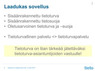 © Tieto Corporation
Public
Diploma in Digital Security / © JaPi 2017
Laadukas sovellus
• Sisäänrakennettu tietoturva
• Sisäänrakennettu tietosuoja
• Oletusarvoinen tietoturva ja –suoja
• Tietoturvallinen palvelu <> tietoturvapalvelu
5
Tietoturva on liian tärkeää jätettäväksi
tietoturva-asiantuntijoiden vastuulle!
 
