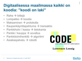 © Tieto Corporation
Public
Diploma in Digital Security / © JaPi 2017
Digitaalisessa maailmassa kaikki on
koodia: ”koodi on laki”
• Raha  bittejä
• Lompakko  koodia
• Maksaminen  protokolla
• Kaupankäyntitapahtuma  transaktio
• Pankkiholvi / kassa  tietokanta
• Pankki / kauppa  sovellus
• Pankkitoimihenkilö  algoritmi
• Asiakaspalvelu  robotti
7
 