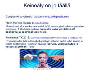 Keinoäly on jo täällä
Googlen AI-sovelluksia: aiexperiments.withgoogle.com
Frank Martela Tivissä: bit.ly/tivi-heratkaa
•Koneet ovat alkaneet korvata ajattelutyötä ja ne oppivat jatkuvan palautteen
tukemana.  Kouluissa opittava luovuutta sekä yrittäjämäistä
asennetta ja oppimaan oppimista.
Poimintoja ITK 2016: www.matleenalaakso.fi/2016/04/itk-keinoalya-ja-koodausta.html
•”Tulevaisuuden työmarkkinoilla korostuvat sellaiset taidot, joihin koneet ja
robotit eivät kykene – eli muun muassa luovuus, vuorovaikutus ja
verkostoituminen". (Sitra)
Kuva: geralt, pixabay.com, CC0
 
