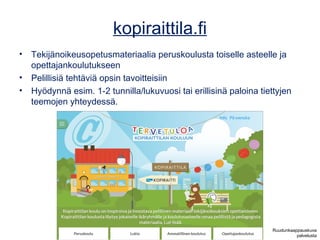 kopiraittila.fi
• Tekijänoikeusopetusmateriaalia peruskoulusta toiselle asteelle ja
opettajankoulutukseen
• Pelillisiä tehtäviä opsin tavoitteisiin
• Hyödynnä esim. 1-2 tunnilla/lukuvuosi tai erillisinä paloina tiettyjen
teemojen yhteydessä.
Ruudunkaappauskuva
palvelusta
 