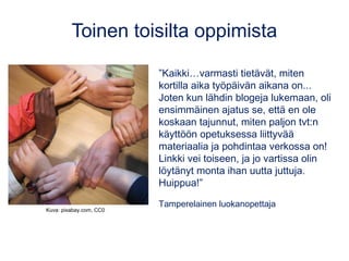 Toinen toisilta oppimista
”Kaikki…varmasti tietävät, miten
kortilla aika työpäivän aikana on...
Joten kun lähdin blogeja lukemaan, oli
ensimmäinen ajatus se, että en ole
koskaan tajunnut, miten paljon tvt:n
käyttöön opetuksessa liittyvää
materiaalia ja pohdintaa verkossa on!
Linkki vei toiseen, ja jo vartissa olin
löytänyt monta ihan uutta juttuja.
Huippua!”
Tamperelainen luokanopettaja
Kuva: pixabay.com, CC0
 