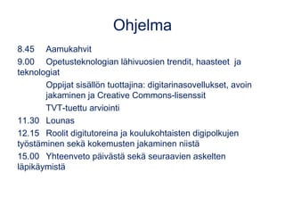 Ohjelma
8.45 Aamukahvit
9.00 Opetusteknologian lähivuosien trendit, haasteet  ja
teknologiat
Oppijat sisällön tuottajina: digitarinasovellukset, avoin
jakaminen ja Creative Commons-lisenssit
TVT-tuettu arviointi
11.30 Lounas
12.15 Roolit digitutoreina ja koulukohtaisten digipolkujen
työstäminen sekä kokemusten jakaminen niistä
15.00 Yhteenveto päivästä sekä seuraavien askelten
läpikäymistä
 